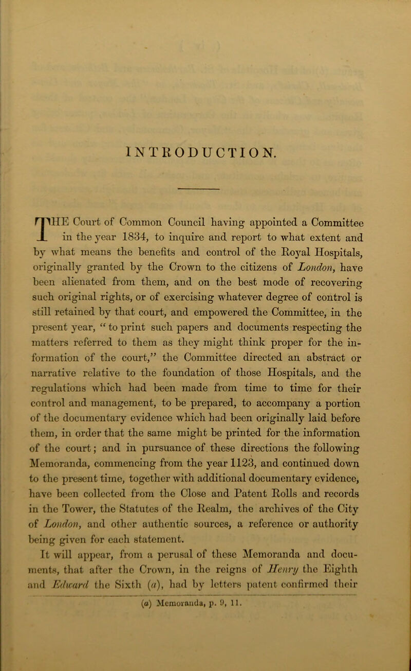 INTRODUCTION. 11HE Court of Common Council having appointed a Committee in the year 1834, to inquire and report to what extent and by what means the benefits and control of the Roj'al Hospitals, originally granted by the Crown to the citizens of London, have been alienated from them, and on the best mode of recovering such original rights, or of exercising whatever degree of control is still retained by that court, and empowered the Committee, in the present year, “ to print such papers and documents respecting the matters referred to them as they might think proper for the in- formation of the court,” the Committee directed an abstract or narrative relative to the foundation of those Hospitals, and the regulations which had been made from time to time for their control and management, to be prepared, to accompany a portion of the documentary evidence which had been originally laid before them, in order that the same might be printed for the information of the court; and in pursuance of these directions the following Memoranda, commencing from the year 1123, and continued down to the present time, together with additional documentary evidence, have been collected from the Close and Patent Polls and records in the Tower, the Statutes of the Realm, the archives of the City of London, and other authentic sources, a reference or authority being given for each statement. It will appear, from a perusal of these Memoranda and docu- ments, that after the Crown, in the reigns of Henry the Eighth and Eduard the Sixth (a), had by letters patent confirmed their (a) Memoranda, p. 9, 11.