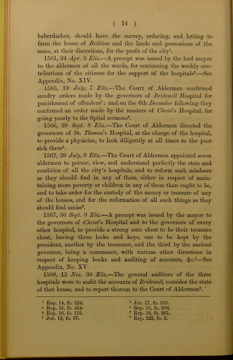 haberdasher, should have the survey, ordering, and letting to farm the house of Bethlem and the lands and possessions of the same, at their discretions, for the profit of the city1. 1561, 24 Apr. 3 Eliz.—A precept was issued by the lord mayor to the aldermen of all the wards, for continuing the weekly con- tributions of the citizens for the support of the hospitals2.—See Appendix, No. XIY. 1565, 19 July, 7 Eliz.—The Court of Aldermen confirmed sundry orders made by the governors of Bridewell Hospital for punishment of offenders3: and on the 6th December following they confirmed an order made by the masters of Christ's Hospital, for going yearly to the Spital sermons4. 1566, 29 Sept. 8 Eliz.—The Court of Aldermen directed the governors of St. Thomas's Hospital, at the charge of the hospital, to provide a physician, to look diligently at all times to the poor sick there5. 1567, 29 July, 9 Eliz.—The Court of Aldermen appointed seven aldermen to peruse, view, and understand perfectly the state and condition of all the city’s hospitals, and to reform such misdoers as they should find in any of them, either in respect of main- taining more poverty or children in any of them than ought to be, and to take order for the custody of the money or treasure of any of the houses, and for the reformation of all such things as they should find amiss6. 1567, 30 Sept. 9 Eliz.—A precept was issued by the mayor to the governors of Christ's Hospital and to the governors of every other hospital, to provide a strong sure chest to be their treasure chest, having three locks and keys, one to be kept by the president, another by the treasurer, and the third by the ancient governor, being a commoner, with various other directions in respect of keeping books and auditing of accounts, fyc.1—See Appendix, No. XY. 1588, 12 Nov. 30 Eliz.—The general auditors of the three hospitals were to audit the accounts of Bridewell, consider the state of that house, and to report thereon to the Court of Aldermen8. 1 Hep. 14, fo. 524. a Hep. 15, fo. 454. 5 Rep. 16, fo. 115. 2 Jor. 17, fo. 310. 4 Hep. 15, fo. 506. 6 Hep. 16, fo. 261.