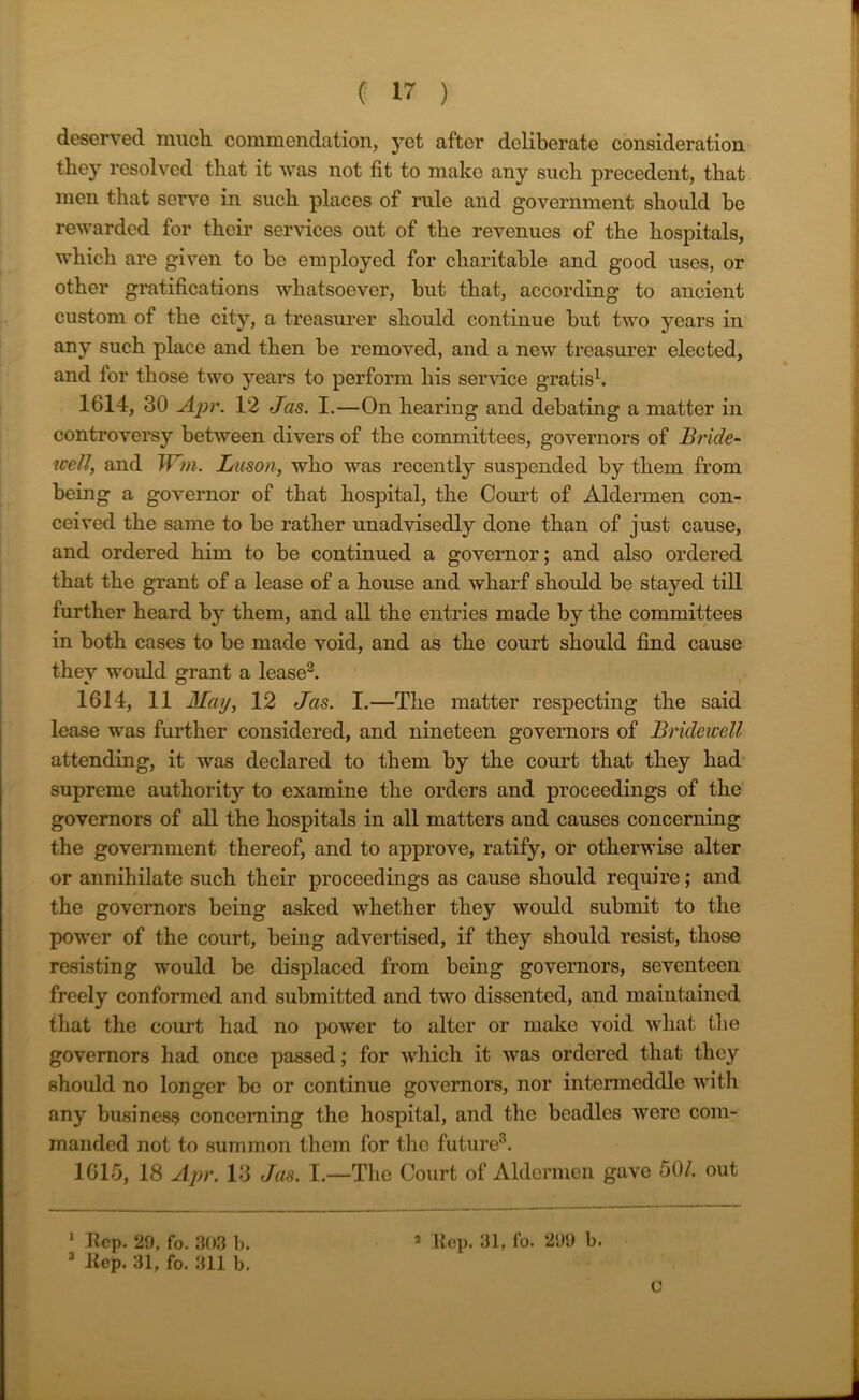 deserved much commendation, yet after deliberate consideration they resolved that it was not fit to make any such precedent, that men that serve in such places of rule and government should be rewarded for their services out of the revenues of the hospitals, which are given to be employed for charitable and good uses, or other gratifications whatsoever, but that, according to ancient custom of the city, a treasurer should continue but two years in any such place and then be removed, and a new treasurer elected, and for those two years to perform his service gratis1. 1614, 30 Apr. 12 Jas. I.—On hearing and debating a matter in controversy between divers of the committees, governors of Bride- well, and Wm. Luson, who was recently suspended by them from being a governor of that hospital, the Court of Aldermen con- ceived the same to be rather unadvisedly done than of just cause, and ordered him to be continued a governor; and also ordered that the grant of a lease of a house and wharf should be stayed till further heard by them, and all the entries made by the committees in both cases to be made void, and as the court should find cause they would grant a lease2. 1614, 11 May, 12 Jas. I.—The matter respecting the said lease was further considered, and nineteen governors of Bridewell attending, it was declared to them by the court that they had supreme authority to examine the orders and proceedings of the governors of all the hospitals in all matters and causes concerning the government thereof, and to approve, ratify, or otherwise alter or annihilate such their proceedings as cause should require; and the governors being asked whether they would submit to the power of the court, being advertised, if they should resist, those resisting would be displaced from being governors, seventeen freely conformed and submitted and two dissented, and maintained that the court had no power to alter or make void what the governors had once passed; for which it was ordered that they should no longer be or continue governors, nor intermeddle with any business concerning the hospital, and the beadles were com- manded not to summon them for the future3. 1615, 18 Apr. 13 Jas. I.—The Court of Aldermen gave 50/. out 1 hep. 29, fo. 303 b. 2 hep. 31, fo. 299 b. 3 hep. 31, fo. 311 b. C