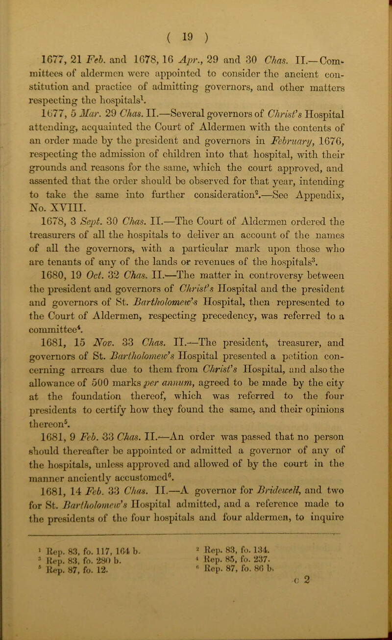 1677, 21 Feb. and 1678, 16 Apr., 29 and 30 Chas. II.— Com- mittees of aldermen were appointed to consider the ancient con- stitution and practice of admitting governors, and other matters respecting the hospitals1. 1677, 5 Mar. 29 C/tas. II.—Several governors of Christ’s Hospital attending, acquainted the Court of Aldermen with the contents of an order made by the president and governors in February, 1676, respecting the admission of children into that hospital, with their grounds and reasons for the same, which the court approved, and assented that the order should be observed for that year, intending to take the same into further consideration2.—See Appendix, Ho. XVIII. 1678, 3 Sept. 30 Chas. II.—The Court of Aldermen ordered the treasurers of all the hospitals to deliver an account of the names of all the governors, with a particular mark upon those who are tenants of any of the lands or revenues of the hospitals3. 1680, 19 Oct. 32 Chas. II.—The matter in controversy between the president and governors of Christ’s Hospital and the president and governors of St. Bartholomew’s Hospital, then represented to the Court of Aldermen, respecting precedency, was referred to a committee4. 1681, 15 Nov. 33 Chas. II.—The president^ treasurer, and governors of St. Bartholomew’s Hospital presented a petition con- cerning arrears due to them from Christ’s Hospital, and also the allowance of 500 marks per annum, agreed to be made by the city at the foundation thereof, which was referred to the four presidents to certify how they found the same, and their opinions thereon5. 1681, 9 Feb. 33 Chas. II.—An order was passed that no person should thereafter be appointed or admitted a governor of any of the hospitals, unless approved and allowed of by the court in the manner anciently accustomed0. 1681, 14 Feb. 33 Chas. II.—A governor for Bridewell, and two for St. Bartholomew’s Hospital admitted, and a reference made to the presidents of the four hospitals and four aldermen, to inquire v & 1 Rep. 83, fo. 117, 104 b. 3 Rep. 83, fo. 280 b. 2 Rep. 83, fo. 134. i Rep. 85, fo. 237.