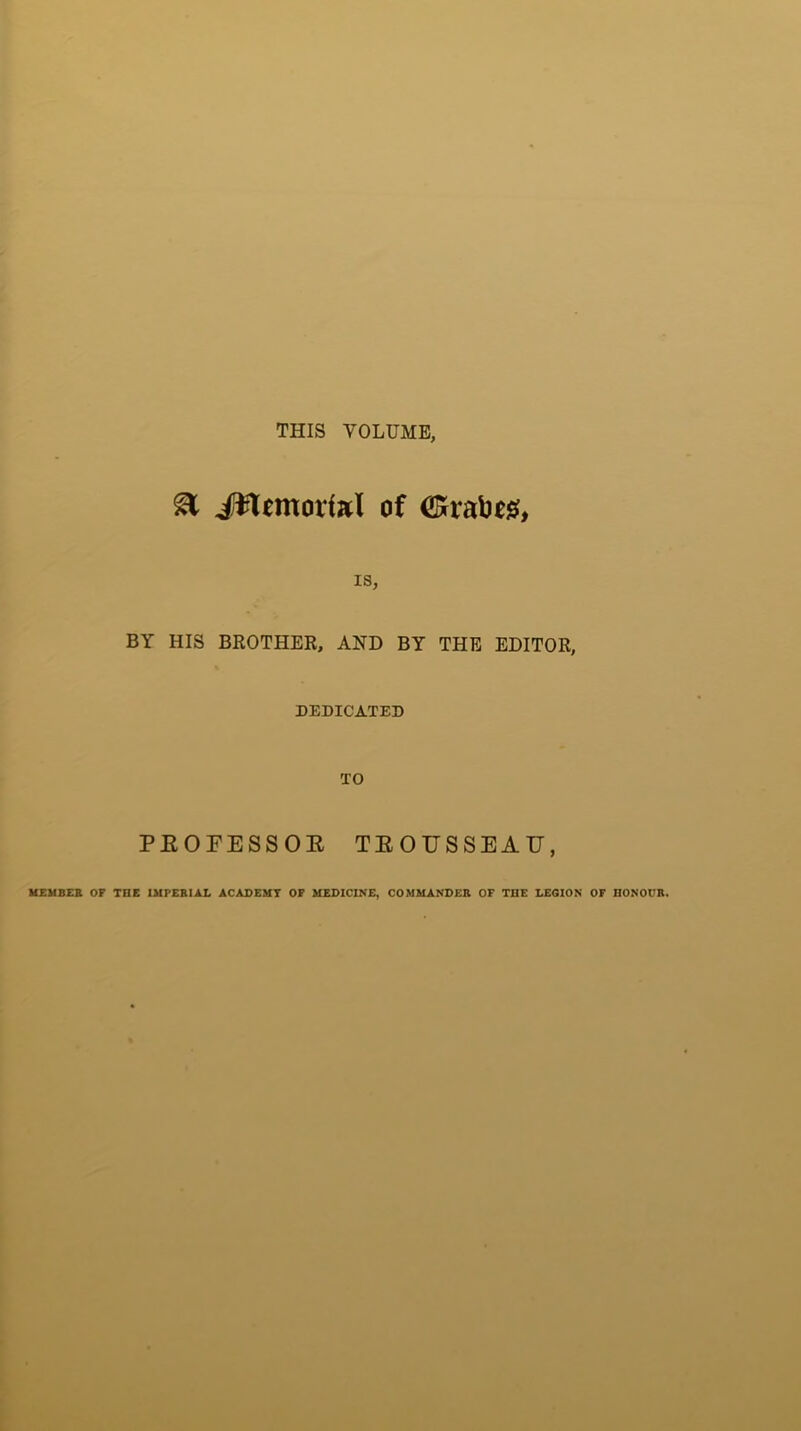 THIS VOLUME, & jfttemortel of Crafoeg, IS, BY HIS BROTHER, AND BY THE EDITOR, DEDICATED TO PEOFESSOE TEOUSSEAU, MEMBER OF THE IMPERIAL ACADEMY OF MEDICINE, COMMANDER OF THE LEGION OF HONOUR.