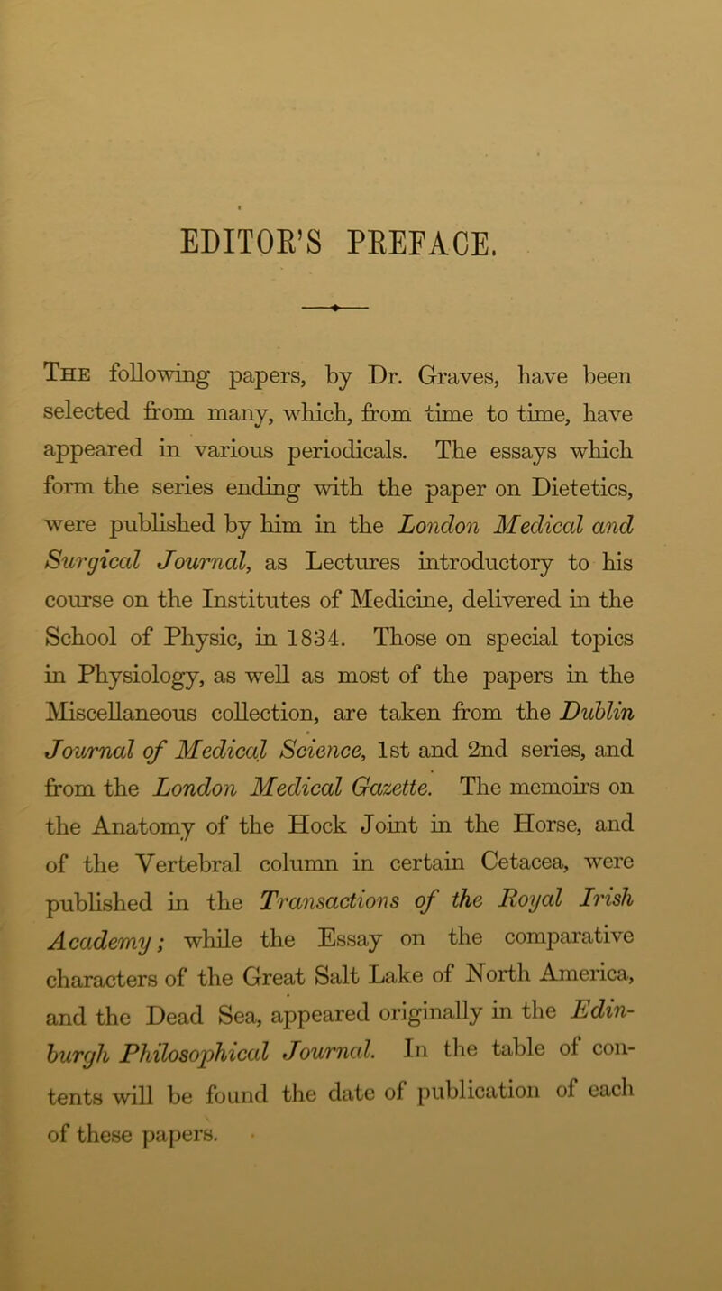 EDITOR’S PREFACE. The following papers, by Dr. Graves, have been selected from many, which, from time to time, have appeared in various periodicals. The essays which form the series ending with the paper on Dietetics, were published by him in the London Medical and Surgical Journal, as Lectures introductory to his course on the Institutes of Medicine, delivered in the School of Physic, in 1834. Those on special topics in Physiology, as well as most of the papers in the Miscellaneous collection, are taken from the Dublin Journal of Medical Science, 1st and 2nd series, and from the London Medical Gazette. The memoirs on the Anatomy of the Hock Joint in the Horse, and of the Vertebral column in certain Cetacea, were published in the Transactions of the Royal Irish Academy; while the Essay on the comparative characters of the Great Salt Lake of North America, and the Dead Sea, appeared originally in the Edin- burgh Philosophical Journal. In the table of con- tents will be found the date of publication of each of these papers.