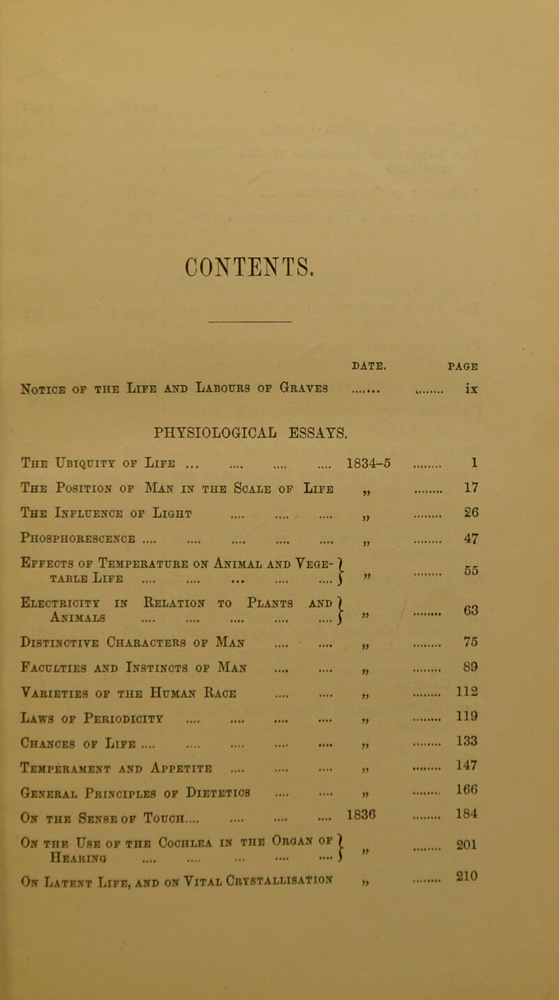 CONTENTS. Notice of the Life and Labours of Graves PHYSIOLOGICAL ESSAYS. The Ubiquity of Life The Position of Man in the Scale of Life The Influence of Light Phosphorescence Effects of Temperature on Animal and Yege- ) table Life | Electricity in Relation to Plants and \ Animals j Distinctive Characters of Man Faculties and Instincts of Man Varieties of the Human Race Laws of Periodicity Chances of Life Temperament and Appetite General Principles of Dietetics On the Sense of Touch On the Use of the Cochlea in the Oroan of | Hearing ) On Latent Life, and on Vital Crystallisation DATE. PAGE ix 1834-5 .. i 99 17 9) 26 99 47 99 55 99 63 99 75 99 89 99 112 99 119 99 133 99 •• 147 99 166 1836 184 99 201 99 210