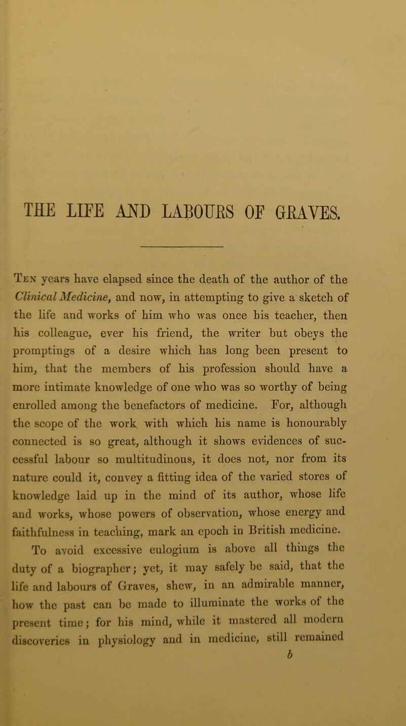 THE LIFE AM) LABOURS OF GRAVES. Ten years have elapsed since the death of the author of the Clinical Medicine, and now, in attempting to give a sketch of the life and works of him who was once his teacher, then his colleague, ever his friend, the writer hut obeys the promptings of a desire which has long been present to him, that the members of his profession should have a more intimate knowledge of one who was so worthy of being enrolled among the benefactors of medicine. For, although the scope of the work with which his name is honourably connected is so great, although it shows evidences of suc- cessful labour so multitudinous, it does not, nor from its nature could it, convey a fitting idea of the varied stores of knowledge laid up in the mind of its author, whose life and works, whose powers of observation, whose energy and faithfulness in teaching, mark an epoch in British medicine. To avoid excessive eulogium is above all things the duty of a biographer; yet, it may safely be said, that the life and labours of Graves, shew, in an admirable manner, how the past can be made to illuminate the works of the present time; for his mind, while it mastered all modern discoveries in physiology and in medicine, still remained b
