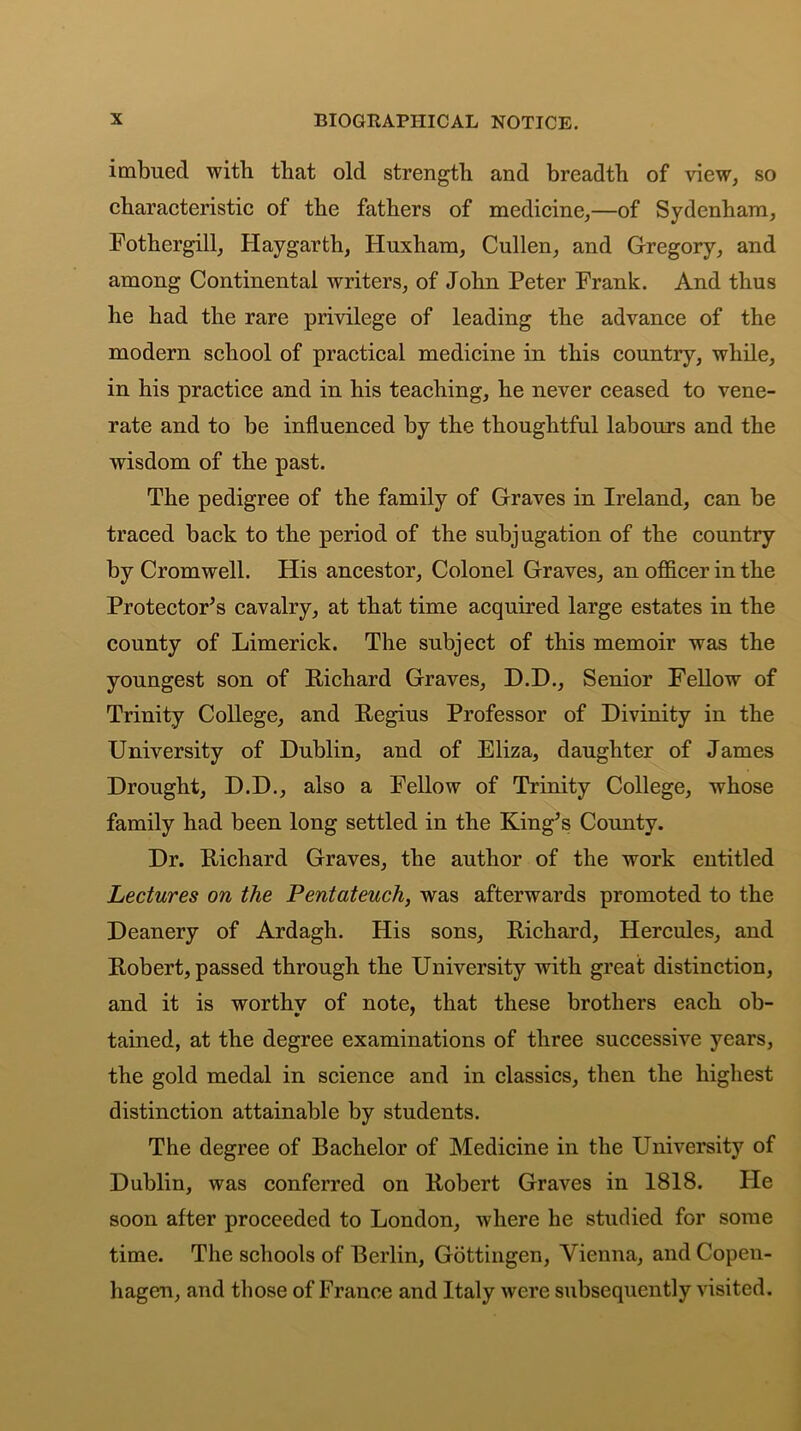 imbued with that old strength and breadth of view, so characteristic of the fathers of medicine,—of Sydenham, Fothergill, Hay garth, Huxham, Cullen, and Gregory, and among Continental writers, of John Peter Frank. And thus he had the rare privilege of leading the advance of the modern school of practical medicine in this country, while, in his practice and in his teaching, he never ceased to vene- rate and to be influenced by the thoughtful labours and the wisdom of the past. The pedigree of the family of Graves in Ireland, can be traced back to the period of the subjugation of the country by Cromwell. His ancestor. Colonel Graves, an officer in the Protectors cavalry, at that time acquired large estates in the county of Limerick. The subject of this memoir was the youngest son of Richard Graves, D.D., Senior Fellow of Trinity College, and Regius Professor of Divinity in the University of Dublin, and of Eliza, daughter of James Drought, D.D., also a Fellow of Trinity College, whose family had been long settled in the King’s County. Dr. Richard Graves, the author of the work entitled Lectures on the Pentateuch, was afterwards promoted to the Deanery of Ardagh. His sons, Richard, Hercules, and Robert, passed through the University with great distinction, and it is worthy of note, that these brothers each ob- tained, at the degree examinations of three successive years, the gold medal in science and in classics, then the highest distinction attainable by students. The degree of Bachelor of Medicine in the University of Dublin, was conferred on Robert Graves in 1818. He soon after proceeded to London, where he studied for some time. The schools of Berlin, Gottingen, Vienna, and Copen- hagen, and those of France and Italy were subsequently visited.