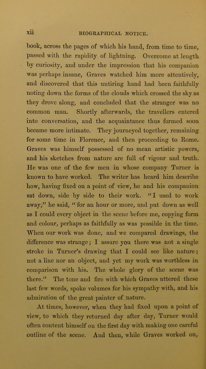 book, across the pages of which his hand, from time to time, passed with the rapidity of lightning. Overcome at length by curiosity, and under the impression that his companion was perhaps insane, Graves watched him more attentively, and discovered that this untiring hand had been faithfully noting down the forms of the clouds which crossed the sky as they drove along, and concluded that the stranger was no common man. Shortly afterwards, the travellers entered into conversation, and the acquaintance thus formed soon became more intimate. They journeyed together, remaining for some time in Florence, and then proceeding to Rome. Graves was himself possessed of no mean artistic powers, and his sketches from nature are full of vigour and truth. He was one of the few men in whose company Turner is known to have worked. The writer has heard him describe how, having fixed on a point of view, he and his companion sat down, side by side to their work. “ I used to work away,” he said, “ for an hour or more, and put down as well as I could every object in the scene before me, copying form and colour, perhaps as faithfully as was possible in the time. When our work was done, and we compared drawings, the difference was strange; I assure you there was not a single stroke in Turner’s drawing that I could see like nature; not a line nor an object, and yet my work was worthless in comparison with his. The whole glory of the scene was there.” The tone and fire with which Graves uttered these last few words, spoke volumes for his sympathy with, and his admiration of the great painter of nature. At times, however, when they had fixed upon a point of view, to which they returned day after day, Turner would often content himself on the first day with making one careful outline of the scene. And then, while Graves worked on.