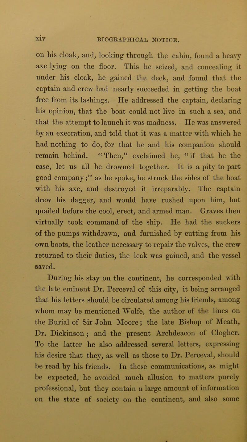 on his cloak, and, looking through the cabin, found a heavy axe lying on the floor. This he seized, and concealing it under his cloak, he gained the deck, and found that the captain and crew had nearly succeeded in getting the boat free from its lashings. He addressed the captain, declaring his opinion, that the boat could not live in such a sea, and that the attempt to launch it was madness. He was answered by an execration, and told that it was a matter with which he had nothing to do, for that he and his companion should remain behind. “Then,” exclaimed he, “if that be the case, let us all be drowned together. It is a pity to part good companyas he spoke, he struck the sides of the boat with his axe, and destroyed it irreparably. The captain drew his dagger, and would have rushed upon him, but quailed before the cool, erect, and armed man. Graves then virtually took command of the ship. He had the suckers of the pumps withdrawn, and furnished by cutting from his own boots, the leather necessary to repair the valves, the crew returned to their duties, the leak was gained, and the vessel saved. During his stay on the continent, he corresponded with the late eminent Dr. Perceval of this city, it being arranged that his letters should be circulated among his friends, among whom may be mentioned Wolfe, the author of the lines on the Burial of Sir John Moore; the late Bishop of Meath, Dr. Dickinson; and the present Archdeacon of Clogher. To the latter he also addressed several letters, expressing his desire that they, as well as those to Dr. Perceval, should be read by his friends. In these communications, as might be expected, he avoided much allusion to matters purely professional, but they contain a large amount of information on the state of society on the continent, and also some