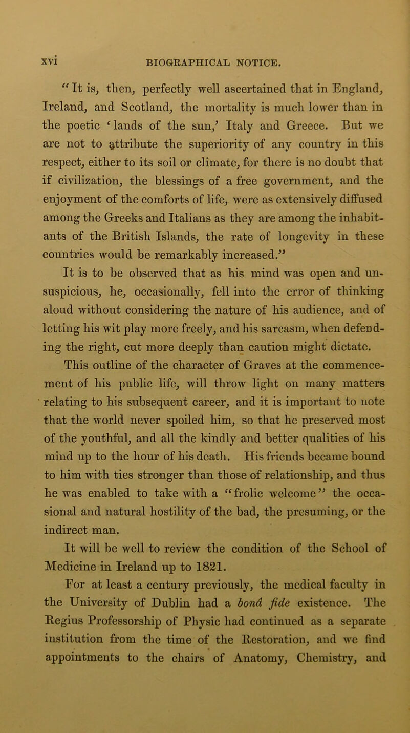 “ It is, then, perfectly well ascertained that in England, Ireland, and Scotland, the mortality is much lower than in the poetic ‘lands of the sun/ Italy and Greece. But we are not to attribute the superiority of any country in this respect, either to its soil or climate, for there is no doubt that if civilization, the blessings of a free government, and the enjoyment of the comforts of life, were as extensively diffused among the Greeks and Italians as they are among the inhabit- ants of the British Islands, the rate of longevity in these countries would be remarkably increased.” It is to be observed that as his mind was open and un- suspicious, he, occasionally, fell into the error of thinking aloud without considering the nature of his audience, and of letting his wit play more freely, and his sarcasm, when defend- ing the right, cut more deeply than caution might dictate. This outline of the character of Graves at the commence- ment of his public life, will throw light on many matters relating to his subsequent career, and it is important to note that the world never spoiled him, so that he preserved most of the youthful, and all the kindly and better qualities of his mind up to the hour of his death. His friends became bound to him with ties stronger than those of relationship, and thus he was enabled to take with a (c frolic welcome ” the occa- sional and natural hostility of the bad, the presuming, or the indirect man. It will be well to review the condition of the School of Medicine in Ireland up to 1821. For at least a century previously, the medical faculty in the University of Dublin had a bond fide existence. The Begius Professorship of Physic had continued as a separate institution from the time of the Restoration, and we find appointments to the chairs of Anatomy, Chemistry, and