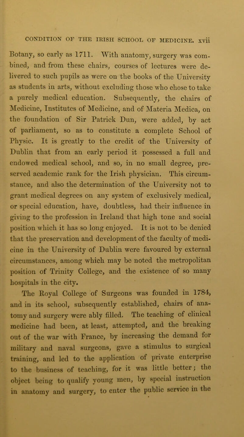 Botany, so early as 1711. With anatomy, surgery was com- bined, and from these chairs, courses of lectures were de- livered to such pupils as were on the books of the University as students in arts, without excluding those who chose to take a purely medical education. Subsequently, the chairs of Medicine, Institutes of Medicine, and of Materia Medica, on the foundation of Sir Patrick Dun, were added, by act of parliament, so as to constitute a complete School of Physic. It is greatly to the credit of the University of Dublin that from an early period it possessed a full and endowed medical school, and so, in no small degree, pre- served academic rank for the Irish physician. This circum- stance, and also the determination of the University not to grant medical degrees on any system of exclusively medical, or special education, have, doubtless, had their influence in giving to the profession in Ireland that high tone and social position which it has so long enjoyed. It is not to be denied that the preservation and development of the faculty of medi- cine in the University of Dublin were favoured by external circumstances, among which may be noted the metropolitan position of Trinity College, and the existence of so many hospitals in the city. The Royal College of Surgeons was founded in 1784, and in its school, subsequently established, chairs of ana- tomy and surgery were ably filled. The teaching of clinical medicine had been, at least, attempted, and the breaking out of the war with France, by increasing the demand tor military and naval surgeons, gave a stimulus to surgical training, and led to the application of private enterprise to the business of teaching, for it was little better; the object being to qualify young men, by special instruction in anatomy and surgery, to enter the public service in the