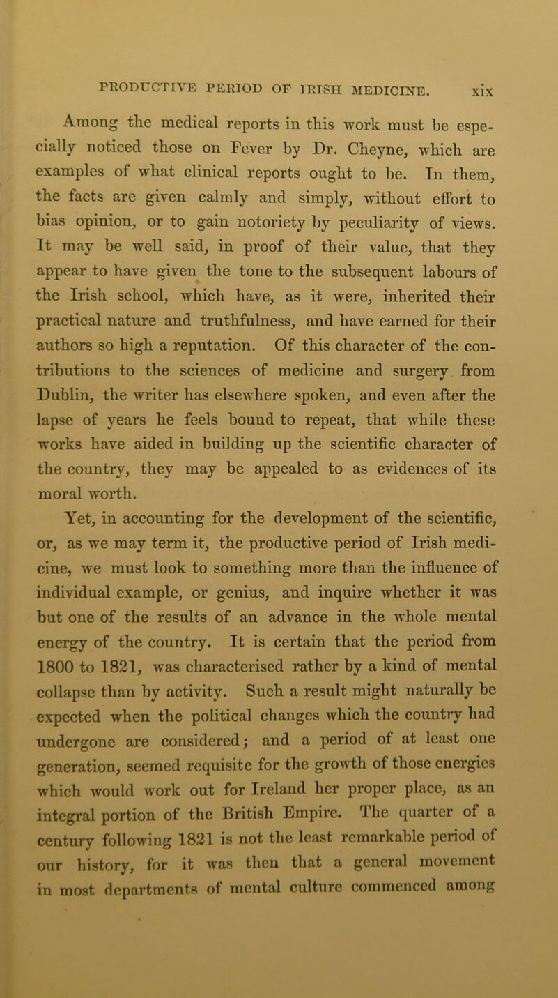 PRODUCTIVE PERIOD OF IRISH MEDICINE. Among the medical reports in this work must be espe- cially noticed those on Fever by Dr. Cheyne, which are examples of what clinical reports ought to be. In them, the facts are given calmly and simply, without effort to bias opinion, or to gain notoriety by peculiarity of views. It may be well said, in proof of their value, that they appear to have given the tone to the subsequent labours of the Irish school, which have, as it were, inherited their practical nature and truthfulness, and have earned for their authors so high a reputation. Of this character of the con- tributions to the sciences of medicine and surgery from Dublin, the writer has elsewhere spoken, and even after the lapse of years he feels bound to repeat, that while these works have aided in building up the scientific character of the country, they may be appealed to as evidences of its moral worth. Yet, in accounting for the development of the scientific, or, as we may term it, the productive period of Irish medi- cine, we must look to something more than the influence of individual example, or genius, and inquire whether it was but one of the results of an advance in the whole mental energy of the country. It is certain that the period from 1800 to 1821, was characterised rather by a kind of mental collapse than by activity. Such a result might naturally be expected when the political changes which the country had undergone are considered; and a period of at least one generation, seemed requisite for the growth of those energies which would work out for Ireland her proper place, as an integral portion of the British Empire. The quarter of a century following 1821 is not the least remarkable period of our history, for it was then that a general movement in most departments of mental culture commenced among