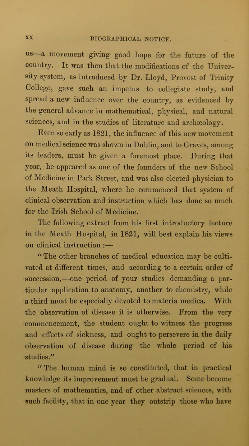 us—a movement giving good hope for the future of the country. It was then that the modifications of the Univer- sity system, as introduced by Dr. Lloyd, Provost of Trinity College, gave such an impetus to collegiate study, and spread a new influence over the country, as evidenced by the general advance in mathematical, physical, and natural sciences, and in the studies of literature and archaeology. Even so early as 1821, the influence of this new movement on medical science was shown in Dublin, and to Graves, among its leaders, must be given a foremost place. During that year, he appeared as one of the founders of the new School of Medicine in Park Street, and was also elected physician to the Meath Hospital, where he commenced that system of clinical observation and instruction which has done so much for the Irish School of Medicine. The following extract from his first introductory lecture in the Meath Hospital, in 1821, will best explain his views on clinical instruction :— “ The other branches of medical education may be culti- vated at different times, and according to a certain order of succession,—one period of your studies demanding a par- ticular application to anatomy, another to chemistry, while a third must be especially devoted to materia medica. With the observation of disease it is otherwise. From the very commencement, the student ought to witness the progress and effects of sickness, and ought to persevere in the daily observation of disease during the whole period of his studies.” “ The human mind is so constituted, that in practical knowledge its improvement must be gradual. Some become masters of mathematics, and of other abstract sciences, with such facility, that in one year they outstrip those who have