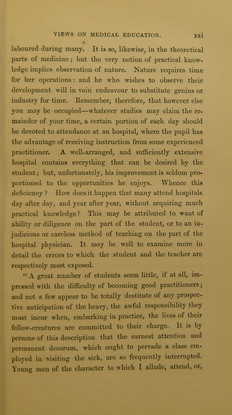 VIEWS ON MEDICAL EDUCATION. laboured during many. It is so, likewise, in the theoretical parts of medicine; but the very notion of practical know- ledge implies observation of nature. Nature requires time for her operations : and he who wishes to observe their development will in vain endeavour to substitute genius or industry for time. Remember, therefore, that however else you may be occupied—whatever studies may claim the re- mainder of your time, a certain portion of each day should be devoted to attendance at an hospital, where the pupil has the advantage of receiving instruction from some experienced practitioner. A well-arranged, and sufficiently extensive hospital contains everything that can be desired by the student; but, unfortunately, his improvement is seldom pro- portioned to the opportunities he enjoys. Whence this deficiency ? How does it happen that many attend hospitals day after day, and year after year, without acquiring much practical knowledge? This may be attributed to want of ability or diligence on the part of the student, or to an in- judicious or careless method of teaching on the part of the hospital physician. It may be well to examine more in detail the errors to which the student and the teacher are respectively most exposed. “ A great number of students seem little, if at all, im- pressed with the difficulty of becoming goon practitioners; and not a few appear to be totally destitute of any prospec- tive anticipation of the heavy, the awful responsibility they must incur when, embarking in practice, the lives of thcii fellow-creatures are committed to their charge. It is by persons of this description that the earnest attention and permanent decorum, which ought to pervade a class em- ployed in visiting the sick, are so frequently interrupted. Young men of the character to which I allude, attend, or,