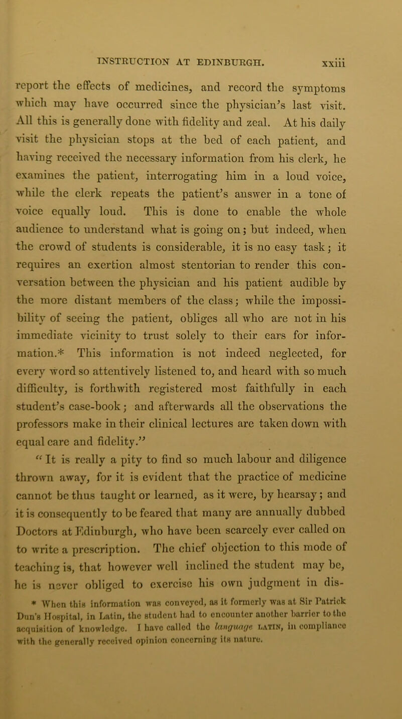 INSTRUCTION AT EDINBURGH. report the effects of medicines, and record the symptoms which may have occurred since the physician’s last visit. All this is generally done with fidelity and zeal. At his daily visit the physician stops at the bed of each patient, and having received the necessary information from his clerk, he examines the patient, interrogating him in a loud voice, while the clerk repeats the patient’s answer in a tone of voice equally loud. This is done to enable the whole audience to understand what is going on; but indeed, when the crowd of students is considerable, it is no easy task; it requires an exertion almost stentorian to render this con- versation between the physician and his patient audible by the more distant members of the class; while the impossi- bility of seeing the patient, obliges all who are not in his immediate vicinity to trust solely to their ears for infor- mation.* This information is not indeed neglected, for every word so attentively listened to, and heard with so much difficulty, is forthwith registered most faithfully in each student’s case-book; and afterwards all the observations the professors make in their clinical lectures are taken down with equal care and fidelity.” “ It is really a pity to find so much labour and diligence thrown away, for it is evident that the practice of medicine cannot be thus taught or learned, as it were, by hearsay; and it is consequently to be feared that many are annually dubbed Doctors at Edinburgh, who have been scarcely ever called on to write a prescription. The chief objection to this mode of teaching is, that however well inclined the student may be, he is never obliged to exercise his own judgment in dis- * When this information was conveyed, as it formerly was at Sir Patrick Dun’s Hospital, in Latin, the student had to encounter another barrier totho acquisition of knowledge. I have called the language, Latin, in compliance with the generally received opinion concerning its nature.