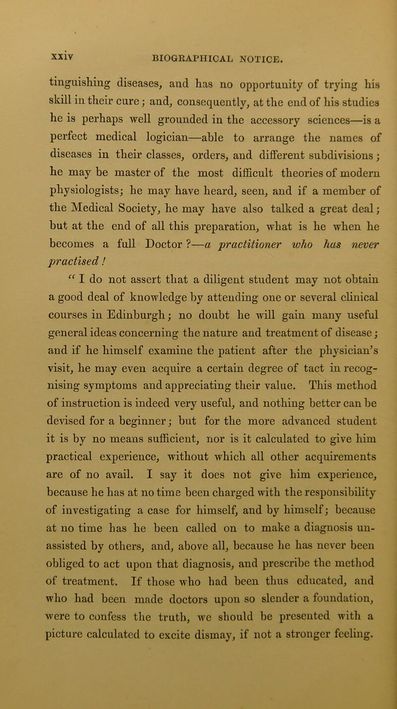 tinguishing diseases, and has no opportunity of trying his skill in their cure; and, consequently, at the end of his studies he is perhaps well grounded in the accessory sciences—is a perfect medical logician—able to arrange the names of diseases in their classes, orders, and different subdivisions; he may be master of the most difficult theories of modern physiologists; he may have heard, seen, and if a member of the Medical Society, he may have also talked a great deal; but at the end of all this preparation, what is he when he becomes a full Doctor ?—a 'practitioner who has never practised ! “ I do not assert that a diligent student may not obtain a good deal of knowledge by attending one or several clinical courses in Edinburgh; no doubt he will gain many useful general ideas concerning the nature and treatment of disease; and if he himself examine the patient after the physiciaffis visit, he may even acquire a certain degree of tact in recog- nising symptoms and appreciating their value. This method of instruction is indeed very useful, and nothing better can be devised for a beginner; but for the more advanced student it is by no means sufficient, nor is it calculated to give him practical experience, without which all other acquirements are of no avail. I say it does not give him experience, because he has at no time been charged with the responsibility of investigating a case for himself, and by himself; because at no time has he been called on to make a diagnosis un- assisted by others, and, above all, because he has never been obliged to act upon that diagnosis, and prescribe the method of treatment. If those who had been thus educated, and who had been made doctors upon so slender a foundation, were to confess the truth, we should be presented with a picture calculated to excite dismay, if not a stronger feeling.