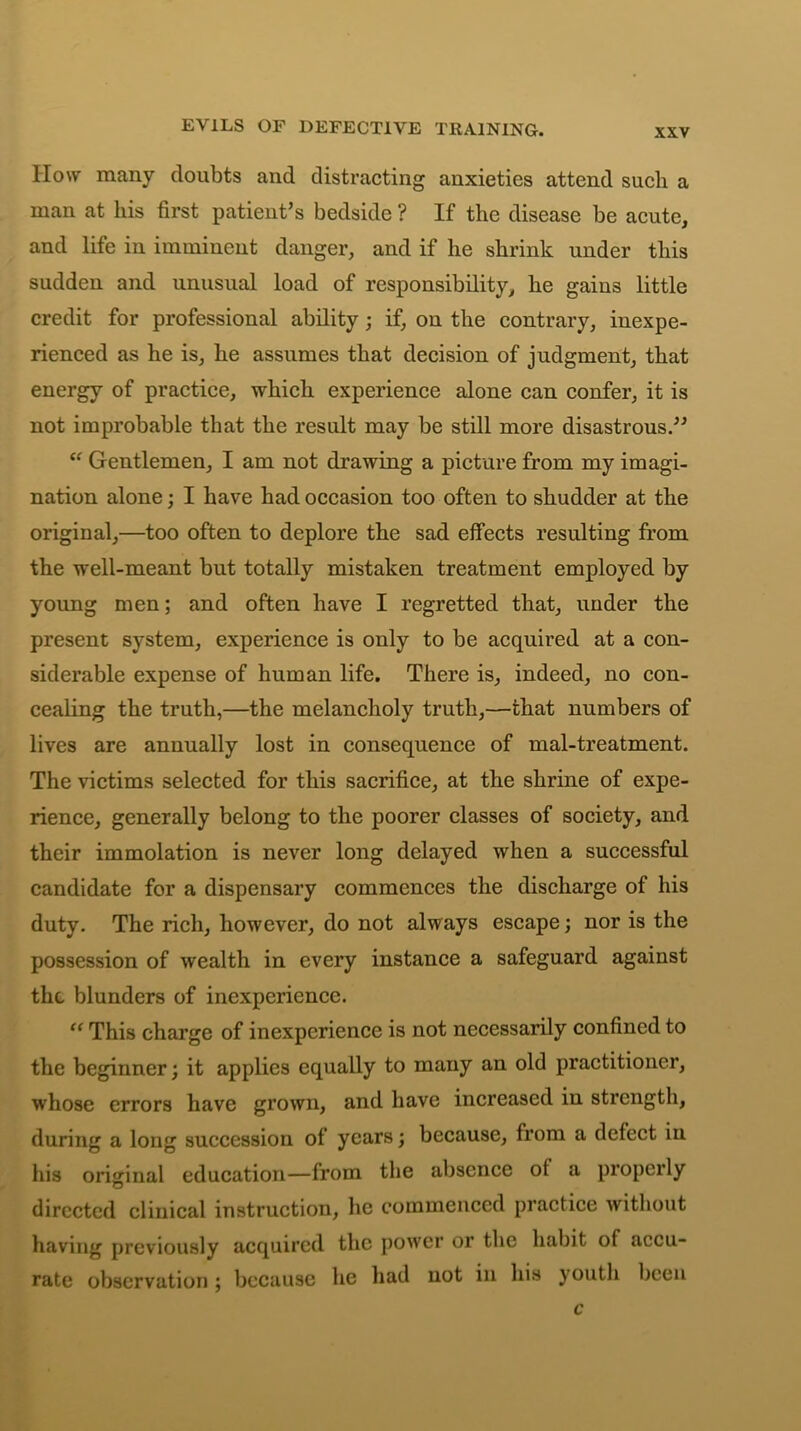 EVILS OF DEFECTIVE TRAINING. How many doubts and distracting anxieties attend such a man at his first patient’s bedside ? If the disease be acute, and life in imminent danger, and if he shrink under this sudden and unusual load of responsibility, he gains little credit for professional ability; if, on the contrary, inexpe- rienced as he is, he assumes that decision of judgment, that energy of practice, which experience alone can confer, it is not improbable that the result may be still more disastrous.” “ Gentlemen, I am not drawing a picture from my imagi- nation alone; I have had occasion too often to shudder at the original,—too often to deplore the sad effects resulting from the well-meant but totally mistaken treatment employed by young men; and often have I regretted that, under the present system, experience is only to be acquired at a con- siderable expense of human life. There is, indeed, no con- cealing the truth,—the melancholy truth,—that numbers of lives are annually lost in consequence of mal-treatment. The victims selected for this sacrifice, at the shrine of expe- rience, generally belong to the poorer classes of society, and their immolation is never long delayed when a successful candidate for a dispensary commences the discharge of his duty. The rich, however, do not always escape; nor is the possession of wealth in every instance a safeguard against the blunders of inexperience. “ This charge of inexperience is not necessarily confined to the beginner; it applies equally to many an old practitioner, whose errors have grown, and have increased in strength, during a long succession of years; because, from a defect in his original education—from the absence of a properly directed clinical instruction, he commenced practice without having previously acquired the power or the habit of accu- rate observation; because he had not in his youth been c