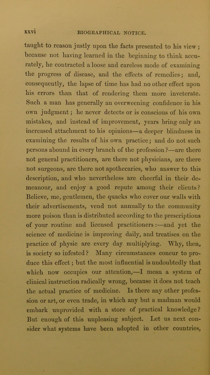 taught to reason justly upon the facts presented to his view; because not having learned in the beginning to think accu- rately, he contracted a loose and careless mode of examining the progress of disease, and the effects of remedies; and, consequently, the lapse of time has had no other effect upon his errors than that of rendering them more inveterate. Such a man has generally an overweening confidence in his own judgment; he never detects or is conscious of his own mistakes, and instead of improvement, years bring only an increased attachment to his opinions—a deeper blindness in examining the results of his own practice; and do not such persons abound in every branch of the profession?—are there not general practitioners, are there not physicians, are there not surgeons, are there not apothecaries, who answer to this description, and who nevertheless are cheerful in their de- meanour, and enjoy a good repute among their clients? Believe, me, gentlemen, the quacks who cover our walls with their advertisements, vend not annually to the community more poison than is distributed according to the prescriptions of your routine and licensed practitioners :—and yet the science of medicine is improving daily, and treatises on the practice of physic are every day multiplying. Why, then, is society so infested ? Many circumstances concur to pro- duce this effect; but the most influential is undoubtedly that which now occupies our attention,—I mean a system of clinical instruction radically wrong, because it does not teach the actual practice of medicine. Is there any other profes- sion or art, or even trade, in which any but a madman would embark unprovided with a store of practical knowledge? But enough of this unpleasing subject. Let us next con- sider what systems have been adopted in other countries.