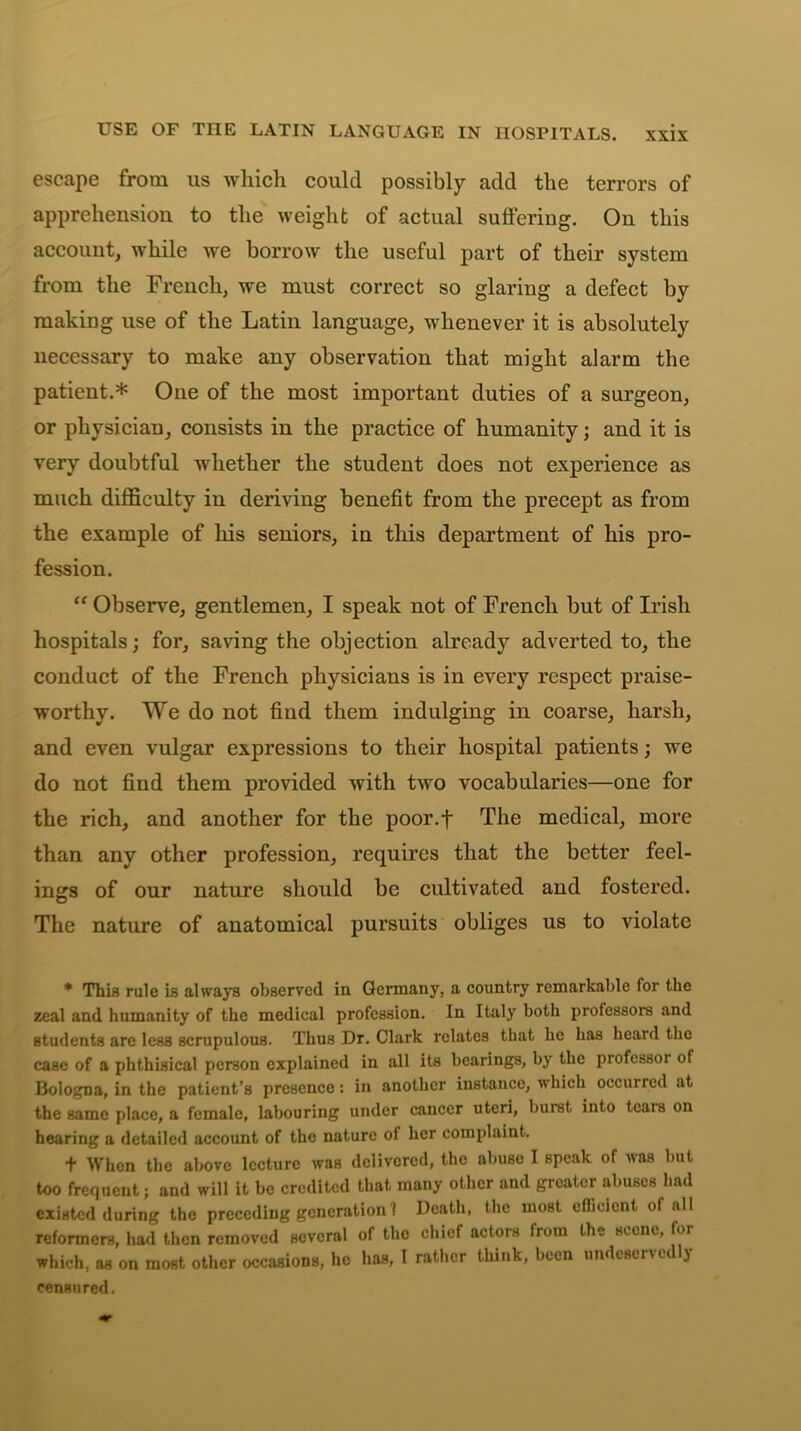 USE OF THE LATIN LANGUAGE IN HOSPITALS. escape from us which could possibly add the terrors of apprehension to the weight of actual suffering. On this account, while we borrow the useful part of their system from the French, we must correct so glaring a defect by making use of the Latin language, whenever it is absolutely necessary to make any observation that might alarm the patient.* One of the most important duties of a surgeon, or physician, consists in the practice of humanity; and it is very doubtful whether the student does not experience as much difficulty in deriving benefit from the precept as from the example of his seniors, in this department of his pro- fession. “ Observe, gentlemen, I speak not of French but of Irish hospitals; for, saving the objection already adverted to, the conduct of the French physicians is in every respect praise- worthy. We do not find them indulging in coarse, harsh, and even vulgar expressions to their hospital patients; we do not find them provided with two vocabularies—one for the rich, and another for the poor.f The medical, more than any other profession, requires that the better feel- ings of our nature should be cultivated and fostered. The nature of anatomical pursuits obliges us to violate * This rule is always observed iu Germany, a country remarkable for the zeal and humanity of the medical profession. In Italy both professors and students are less scrupulous. Thus Dr. Clark relates that he has heard the case of a phthisical person explained in all its bearings, by the professoi of Bologna, in the patient’s presence: in another instance, which occurred at the same place, a female, labouring under cancer uteri, burst into tears on hearing a detailed account of the nature of her complaint. t When the above lecture was delivered, the abuse I Bpeak of was but too frequent; and will it be credited that many other and greater abuses had existed during the preceding generation 1 Death, the most efficient of all reformers, had then removed several of the chief actors from the scene, for which, as on most other occasions, he has, I rather think, been undcsenedlj censured.