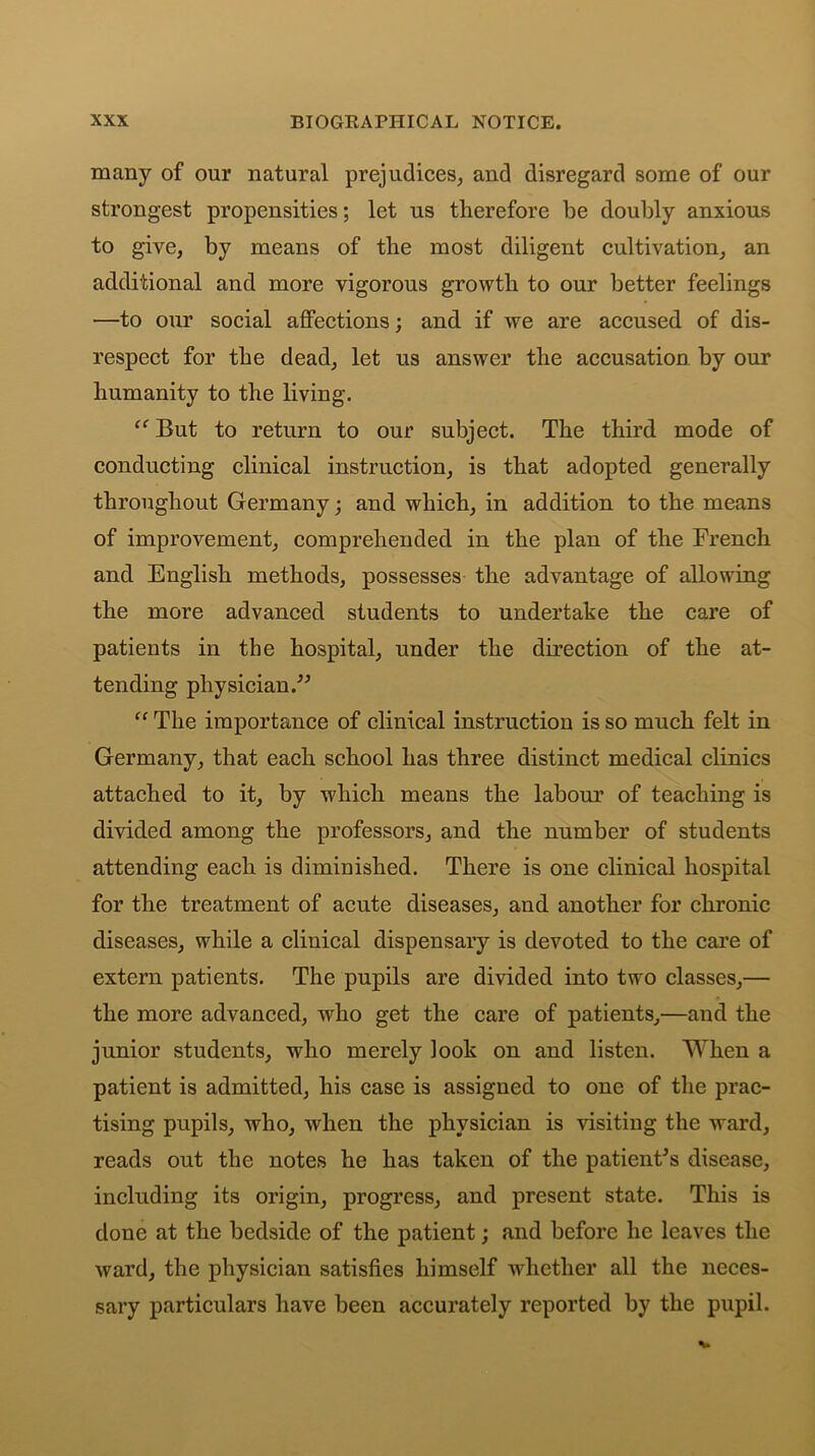 many of our natural prejudices, and disregard some of our strongest propensities; let us therefore be doubly anxious to give, by means of the most diligent cultivation, an additional and more vigorous growth to our better feelings —to our social affections; and if we are accused of dis- respect for the dead, let us answer the accusation by our humanity to the living. “ But to return to our subject. The third mode of conducting clinical instruction, is that adopted generally throughout Germany; and which, in addition to the means of improvement, comprehended in the plan of the French and English methods, possesses the advantage of allowing the more advanced students to undertake the care of patients in the hospital, under the direction of the at- tending physician.” “ The importance of clinical instruction is so much felt in Germany, that each school has three distinct medical clinics attached to it, by which means the labour of teaching is divided among the professors, and the number of students attending each is diminished. There is one clinical hospital for the treatment of acute diseases, and another for chronic diseases, while a clinical dispensary is devoted to the care of extern patients. The pupils are divided into two classes,— the more advanced, who get the care of patients,—and the junior students, who merely look on and listen. When a patient is admitted, his case is assigned to one of the prac- tising pupils, who, when the physician is visiting the ward, reads out the notes he has taken of the patient's disease, including its origin, progress, and present state. This is done at the bedside of the patient; and before he leaves the ward, the physician satisfies himself whether all the neces- sary particulars have been accurately reported by the pupil.