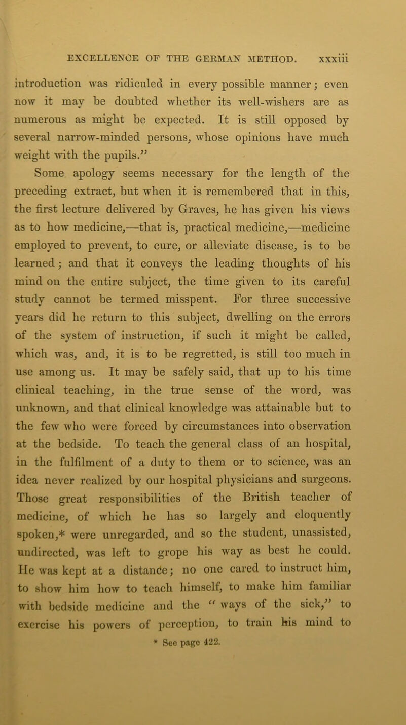 introduction was ridiculed in every possible manner; even now it mav be doubted whether its well-wishers are as numerous as might be expected. It is still opposed by several narrow-minded persons, whose opinions have much weight 'with the pupils/’ Some apology seems necessary for the length of the preceding extract, but when it is remembered that in this, the first lecture delivered by Graves, he has given his views as to how medicine,—that is, practical medicine,—medicine employed to prevent, to cure, or alleviate disease, is to be learned ; and that it conveys the leading thoughts of his mind on the entire subject, the time given to its careful study cannot be termed misspent. For three successive years did he return to this subject, dwelling on the errors of the system of instruction, if such it might be called, which was, and, it is to be regretted, is still too much in use among us. It may be safely said, that up to his time clinical teaching, in the true sense of the word, was unknown, and that clinical knowledge was attainable but to the few who were forced by circumstances into observation at the bedside. To teach the general class of an hospital, in the fulfilment of a duty to them or to science, was an idea never realized by our hospital physicians and surgeons. Those great responsibilities of the British teacher of medicine, of which he has so largely and eloquently spoken,* were unregarded, and so the student, unassisted, undirected, was left to grope his way as best he could. He was kept at a distance; no one cared to instruct him, to show him how to teach himself, to make him familiar with bedside medicine and the “ ways of the sick,” to exercise his powers of perception, to train his mind to * Sec page 422.