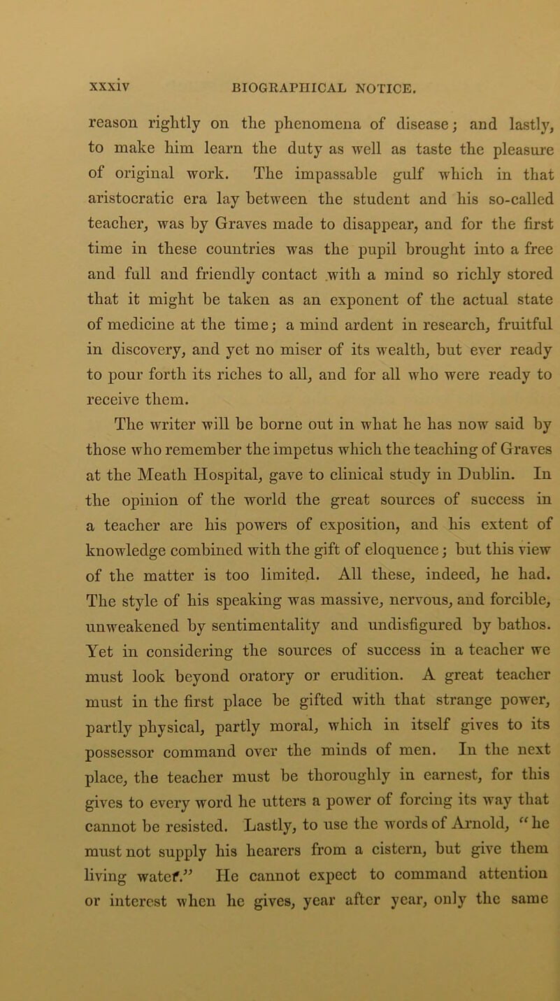 reason rightly on the phenomena of disease; and lastly, to make him learn the duty as well as taste the pleasure of original work. The impassable gulf which in that aristocratic era lay between the student and his so-called teacher, was by Graves made to disappear, and for the first time in these countries was the pupil brought into a free and full and friendly contact with a mind so richly stored that it might be taken as an exponent of the actual state of medicine at the time; a mind ardent in research, fruitful in discovery, and yet no miser of its wealth, but ever ready to pour forth its riches to all, and for all who were ready to receive them. The writer will be borne out in what he has now said by those who remember the impetus which the teaching of Graves at the Meath Hospital, gave to clinical study in Dublin. In the opinion of the world the great sources of success in a teacher are his powers of exposition, and his extent of knowledge combined with the gift of eloquence; but this view of the matter is too limited. All these, indeed, he had. The style of his speaking was massive, nervous, and forcible, unweakened by sentimentality and undisfigured by bathos. Yet in considering the sources of success in a teacher we must look beyond oratory or erudition. A great teacher must in the first place be gifted with that strange power, partly physical, partly moral, which in itself gives to its possessor command over the minds of men. In the next place, the teacher must be thoroughly in earnest, for this gives to every word he utters a power of forcing its way that cannot be resisted. Lastly, to use the words of Arnold, “ he must not supply his hearers from a cistern, but give them living watef.” He cannot expect to command attention or interest when he gives, year after year, only the same