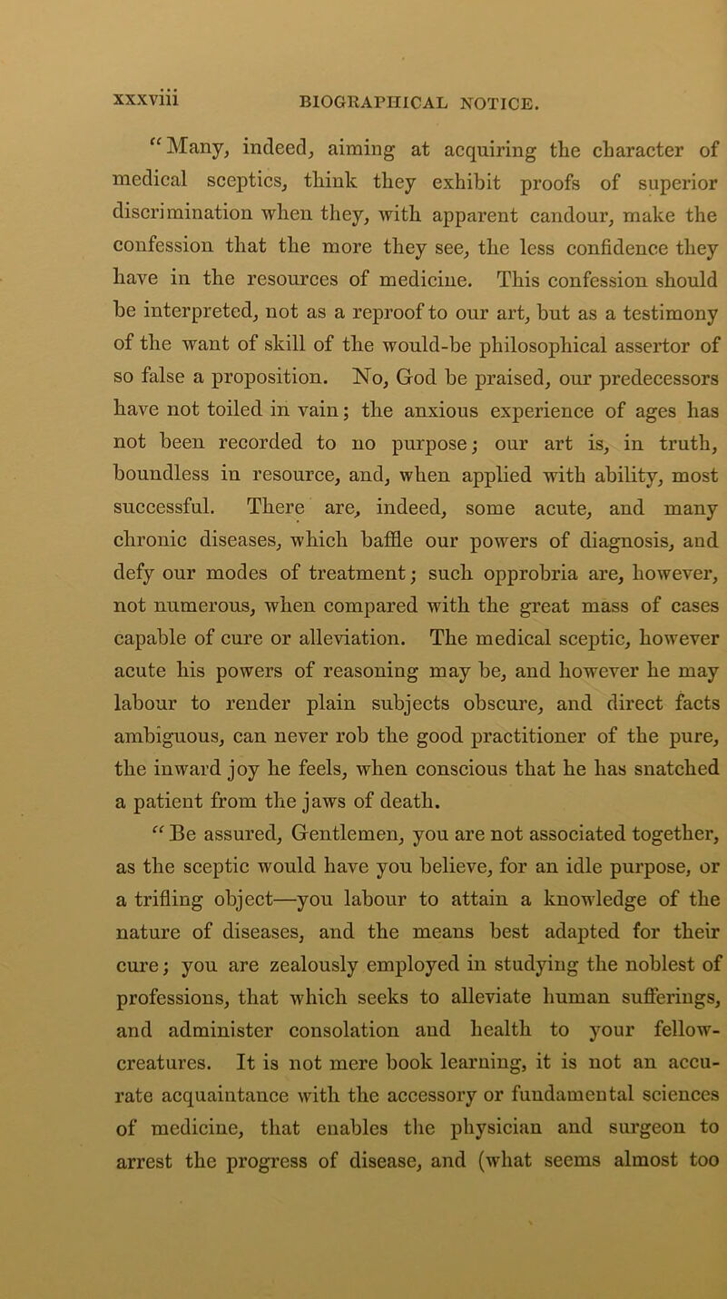 “Many, indeed, aiming at acquiring the character of medical sceptics, think they exhibit proofs of superior discrimination when they, with apparent candour, make the confession that the more they see, the less confidence they have in the resources of medicine. This confession should be interpreted, not as a reproof to our art, but as a testimony of the want of skill of the would-be philosophical assertor of so false a proposition. No, God be praised, our predecessors have not toiled in vain; the anxious experience of ages has not been recorded to no purpose; our art is, in truth, boundless in resource, and, when applied with ability, most successful. There are, indeed, some acute, and many chronic diseases, which baffie our powers of diagnosis, and defy our modes of treatment; such opprobria are, however, not numerous, when compared with the great mass of cases capable of cure or alleviation. The medical sceptic, however acute his powers of reasoning may be, and however he may labour to render plain subjects obscure, and direct facts ambiguous, can never rob the good practitioner of the pure, the inward joy he feels, when conscious that he has snatched a patient from the jaws of death. “ Be assured. Gentlemen, you are not associated together, as the sceptic would have you believe, for an idle purpose, or a trifling object—you labour to attain a knowledge of the nature of diseases, and the means best adapted for their cure; you are zealously employed in studying the noblest of professions, that which seeks to alleviate human sufferings, and administer consolation and health to your fellow- creatures. It is not mere book learning, it is not an accu- rate acquaintance with the accessory or fundamental sciences of medicine, that enables the physician and surgeon to arrest the progress of disease, and (what seems almost too