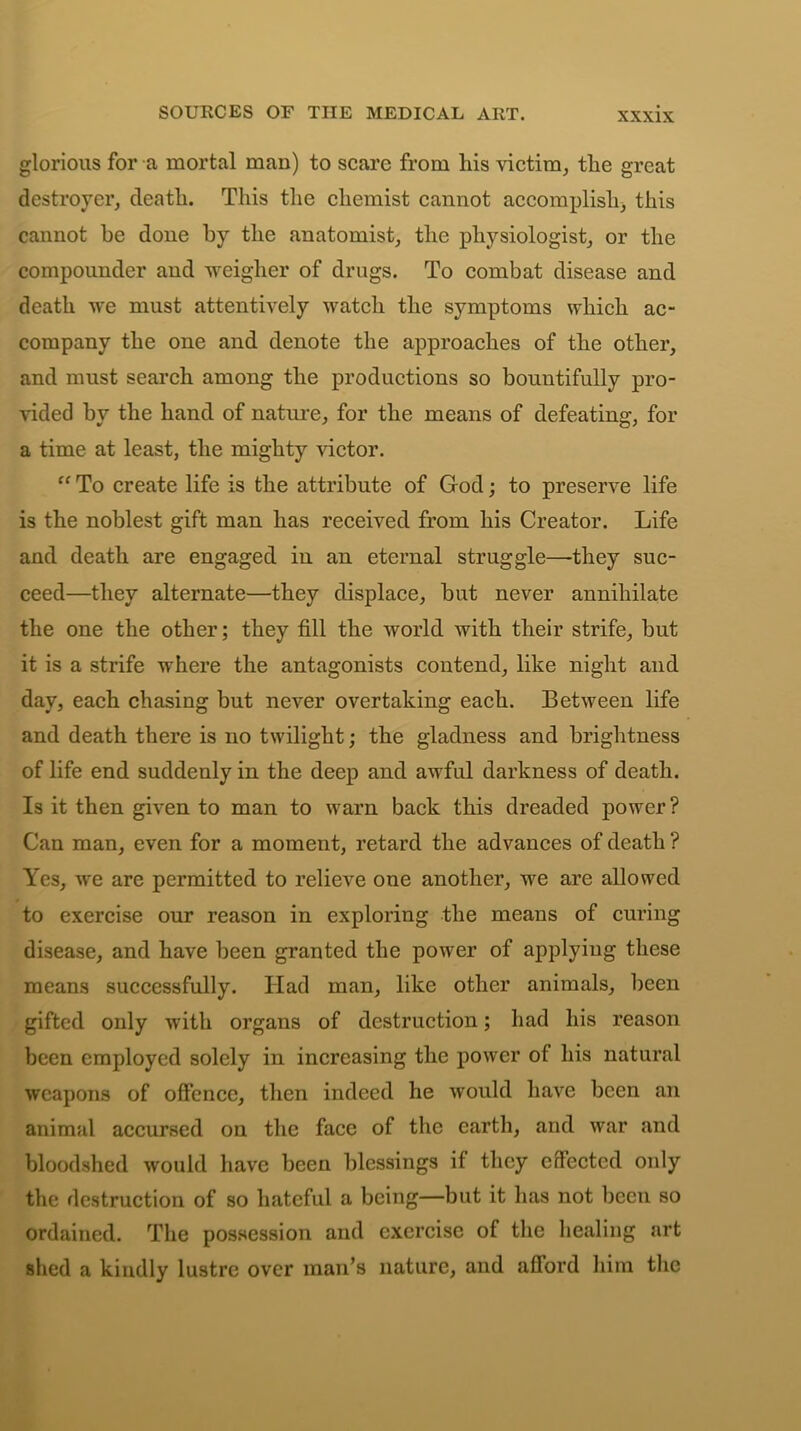 SOURCES OF THE MEDICAL ART. glorious for a mortal man) to scare from his victim, the great destroyer, death. This the chemist cannot accomplish, this cannot be done by the anatomist, the physiologist, or the compounder and weigher of drugs. To combat disease and death we must attentively watch the symptoms which ac- company the one and denote the approaches of the other, and must search among the productions so bountifully pro- vided by the hand of nature, for the means of defeating, for a time at least, the mighty victor. “ To create life is the attribute of God; to preserve life is the noblest gift man has received from his Creator. Life and death are engaged in an eternal struggle—-they suc- ceed—they alternate—they displace, but never annihilate the one the other; they fill the world with their strife, but it is a strife where the antagonists contend, like night and day, each chasing but never overtaking each. Between life and death there is no twilight; the gladness and brightness of life end suddenly in the deep and awful darkness of death. Is it then given to man to warn back this dreaded power? Can man, even for a moment, retard the advances of death ? Yes, we are permitted to relieve one another, we are allowed to exercise our reason in exploring the means of curing disease, and have been granted the power of applying these means successfully. Had man, like other animals, been gifted only with organs of destruction; had his reason been employed solely in increasing the power of his natural weapons of offence, then indeed he would have been an animal accursed on the face of the earth, and war and bloodshed would have been blessings if they effected only the destruction of so hateful a being—but it has not been so ordained. The possession and exercise of the healing art shed a kindly lustre over man’s nature, and afford him the