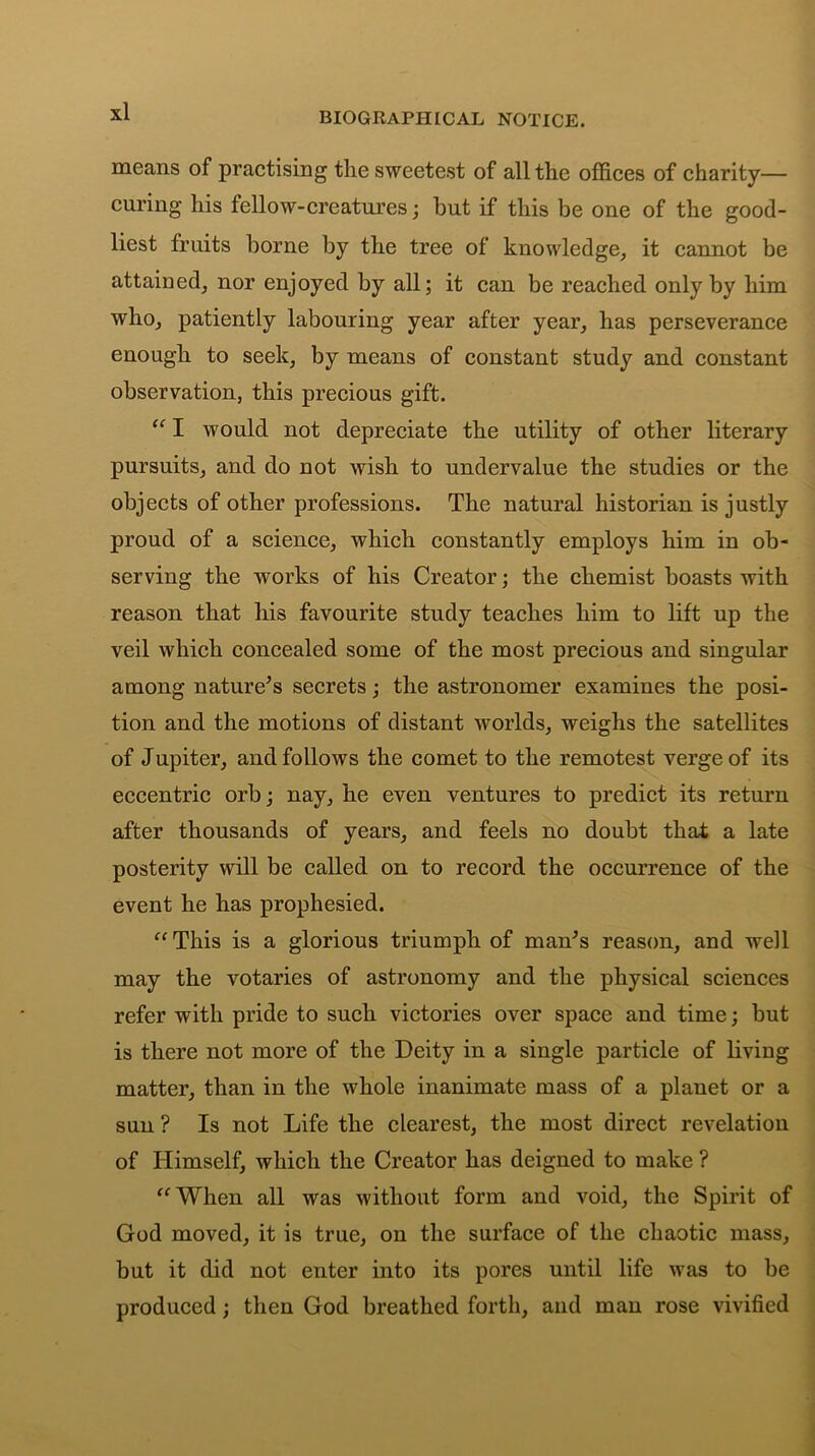 means of practising the sweetest of all the offices of charity— curing his fellow-creatures; but if this be one of the good- liest fruits borne by the tree of knowledge, it cannot be attained, nor enjoyed by all; it can be reached only by him who, patiently labouring year after year, has perseverance enough to seek, by means of constant study and constant observation, this precious gift. “ I would not depreciate the utility of other literary pursuits, and do not wish to undervalue the studies or the objects of other professions. The natural historian is justly proud of a science, which constantly employs him in ob- serving the works of his Creator; the chemist boasts with reason that his favourite study teaches him to lift up the veil which concealed some of the most precious and singular among nature’s secrets; the astronomer examines the posi- tion and the motions of distant worlds, weighs the satellites of Jupiter, and follows the comet to the remotest verge of its eccentric orb; nay, he even ventures to predict its return after thousands of years, and feels no doubt that a late posterity will be called on to record the occurrence of the event he has prophesied. “This is a glorious triumph of man’s reason, and well may the votaries of astronomy and the physical sciences refer with pride to such victories over space and time; but is there not more of the Deity in a single particle of living matter, than in the whole inanimate mass of a planet or a sun ? Is not Life the clearest, the most direct revelation of Himself, which the Creator has deigned to make ? “When all was without form and void, the Spirit of God moved, it is true, on the surface of the chaotic mass, but it did not enter into its pores until life was to be produced; then God breathed forth, and man rose vivified