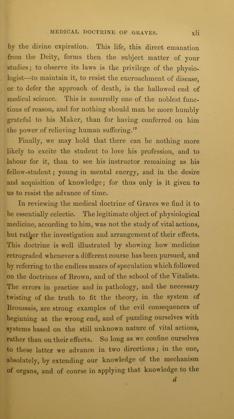 MEDICAL D0CT11INE OF GliAVES. \li bv the divine expiration. This life, this direct emanation from the Deity, forms then the subject matter of your studies; to observe its laws is the privilege of the physio- logist—to maintain it, to resist the encroachment of disease, or to defer the approach of death, is the hallowed end of medical science. This is assuredly one of the noblest func- tions of reason, and for nothing should man be more humbly grateful to his Maker, than for having conferred on him the power of relieving human suffering.” Finally, we may hold that there can be nothing more likely to excite the student to love his profession, and to labour for it, than to see his instructor remaining as his fellow-student; young in mental energy, and in the desire and acquisition of knowledge; for thus only is it given to us to resist the advance of time. In reviewing the medical doctrine of Graves we find it to be essentially eclectic. The legitimate object of physiological medicine, according to him, was not the study of vital actions, but rather the investigation and arrangement of their effects. This doctrine is well illustrated by showing how medicine retrograded whenever a different course has been pursued, and by referring to the endless mazes of speculation which followed on the doctrines of Brown, and of the school of the Vitalists. The errors in practice and in pathology, and the necessary twisting of the truth to fit the theory, in the system of Broussais, are strong examples of the evil consequences of beginning at the wrong end, and of puzzling ourselves with systems based on the still unknown nature of vital actions, rather than on their effects. So long as we confine ourselves to these latter we advance in two directions; in the one, absolutely, by extending our knowledge of the mechanism of organs, and of course in applying that knowledge to the d