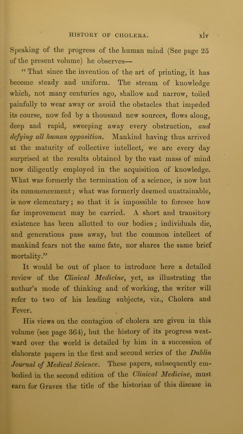 Speaking of the progress of the human mind (See page 25 of the present volume) he observes— “ That since the invention of the art of printing, it has become steady and uniform. The stream of knowledge which, not many centuries ago, shallow and narrow, toiled painfully to wear away or avoid the obstacles that impeded its course, now fed by a thousand new sources, flows along, deep and rapid, sweeping away every obstruction, and defying all human opposition. Mankind having thus arrived at the maturity of collective intellect, we are every day surprised at the results obtained by the vast mass of mind now diligently employed in the acquisition of knowledge. What was formerly the termination of a science, is now but its commencement; what was formerly deemed unattainable, is now elementary; so that it is impossible to foresee how far improvement may be carried. A short and transitory existence has been allotted to our bodies; individuals die, and generations pass away, but the common intellect of mankind fears not the same fate, nor shares the same brief mortality.” It would be out of place to introduce here a detailed review of the Clinical Medicine, yet, as illustrating the author’s mode of thinking and of working, the writer will refer to two of his leading subjects, viz., Cholera and Fever. His views on the contagion of cholera are given in this volume (see page 364), but the history of its progress west- ward over the world is detailed by him in a succession of elaborate papers in the first and second series of the Dublin Journal of Medical Science. These papers, subsequently em- bodied in the second edition of the Clinical Medicine, must earn for Graves the title of the historian of this disease in