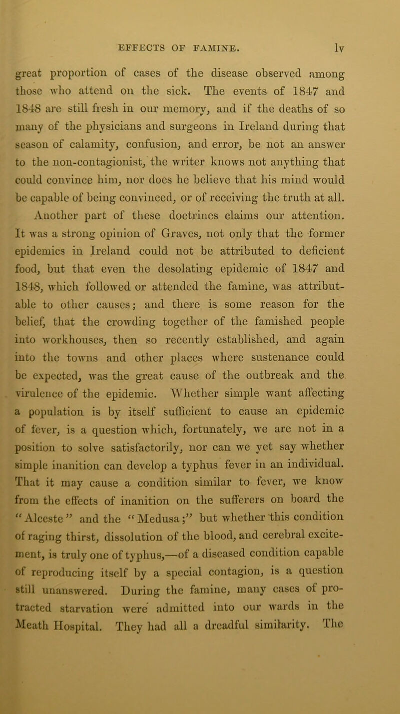 great proportion of cases of the disease observed among those who attend on the sick. The events of 1847 and 1848 are still fresh in our memorv, and if the deaths of so many of the physicians and surgeons in Ireland during that season of calamity, confusion, and error, be not an answer to the non-contagionist, the writer knows not anything that could convince him, nor does he believe that his mind would be capable of being convinced, or of receiving the truth at all. Another part of these doctrines claims our attention. It was a strong opinion of Graves, not only that the former epidemics in Ireland could not be attributed to deficient food, but that even the desolating epidemic of 1847 and 1848, which followed or attended the famine, was attribut- able to other causes; and there is some reason for the belief, that the crowding together of the famished people into workhouses, then so recently established, and again into the towns and other places where sustenance could be expected, was the great cause of the outbreak and the virulence of the epidemic. Whether simple want affecting a population is by itself sufficient to cause an epidemic of fever, is a question which, fortunately, we are not in a position to solve satisfactorily, nor can we yet say whether simple inanition can develop a typhus fever in an individual. That it may cause a condition similar to fever, we know from the effects of inanition on the sufferers on board the “ Alceste” and the “Medusa;” but whether this condition of raging thirst, dissolution of the blood, and cerebral excite- ment, is truly one of typhus,—of a diseased condition capable of reproducing itself by a special contagion, is a question still unanswered. During the famine, many cases ol pro- tracted starvation were admitted into our wards in the Meath Hospital. They had all a dreadful similarity. The