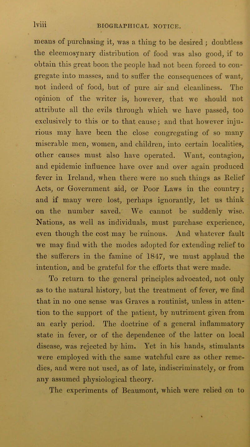 means of purchasing it, was a tiling to be desired ; doubtless the eleemosynary distribution of food was also good, if to obtain this great boon the people had not been forced to con- gregate into masses, and to suffer the consequences of want, not indeed of food, but of pure air and cleanliness. The opinion of the writer is, however, that we should not attribute all the evils through which we have passed, too exclusively to this or to that cause; and that however inju- rious may have been the close congregating of so many miserable men, women, and children, into certain localities, other causes must also have operated. Want, contagion, and epidemic influence have over and over again produced fever in Ireland, when there were no such things as Relief Acts, or Government aid, or Poor Laws in the country; and if many were lost, perhaps ignorantly, let us think on the number saved. We cannot be suddenly wise. Nations, as well as individuals, must purchase experience, even though the cost may be ruinous. And whatever fault we may find with the modes adopted for extending relief to the sufferers in the famine of 1847, we must applaud the intention, and be grateful for the efforts that were made. To return to the general principles advocated, not only as to the natural history, but the treatment of fever, we find that in no one sense was Graves a routinist, unless in atten- tion to the support of the patient, by nutriment given from an early period. The doctrine of a general inflammatory state in fever, or of the dependence of the latter on local disease, was rejected by him. Yet in his hands, stimulants were employed with the same watchful care as other reme- dies, and were not used, as of late, indiscriminately, or from any assumed physiological theory. The experiments of Beaumont, which were relied on to