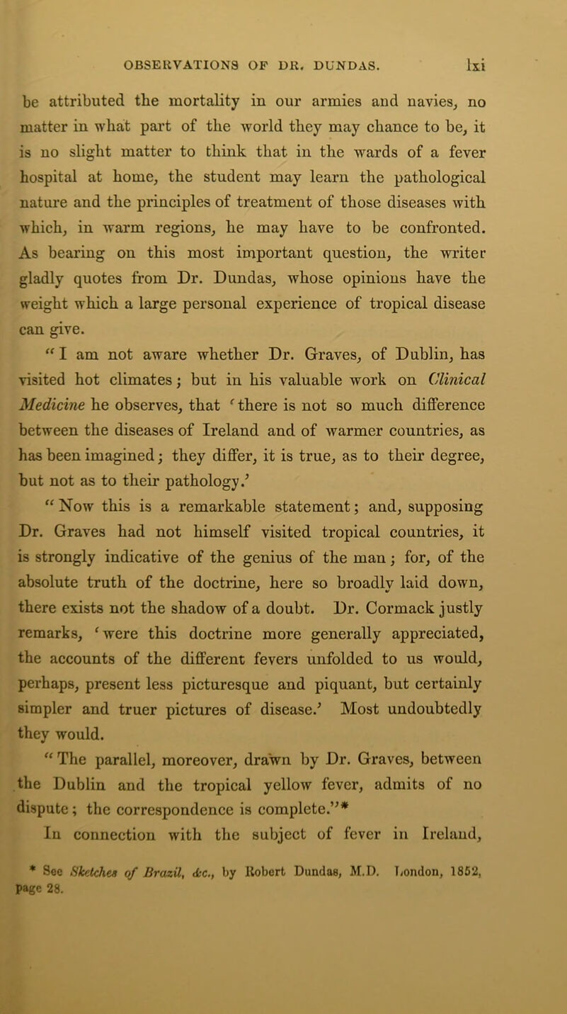 be attributed the mortality in our armies and navies, no matter in what part of the world they may chance to be, it is no slight matter to think that in the wards of a fever hospital at home, the student may learn the pathological nature and the principles of treatment of those diseases with which, in warm regions, he may have to be confronted. As bearing on this most important question, the writer gladly quotes from Dr. Dundas, whose opinions have the weight which a large personal experience of tropical disease can give. “ I am not aware whether Dr. Graves, of Dublin, has visited hot climates; but in his valuable work on Clinical Medicine he observes, that ‘ there is not so much difference between the diseases of Ireland and of warmer countries, as has been imagined; they differ, it is true, as to their degree, but not as to their pathology/ “ Now this is a remarkable statement; and, supposing Dr. Graves had not himself visited tropical countries, it is strongly indicative of the genius of the man; for, of the absolute truth of the doctrine, here so broadly laid down, there exists not the shadow of a doubt. Dr. Cormack justly remarks, 'were this doctrine more generally appreciated, the accounts of the different fevers unfolded to us would, perhaps, present less picturesque and piquant, but certainly simpler and truer pictures of disease/ Most undoubtedly they would. “ The parallel, moreover, drawn by Dr. Graves, between the Dublin and the tropical yellow fever, admits of no dispute; the correspondence is complete.”* In connection with the subject of fever in Ireland, * See Sketches of Brazil, <kc., by Robert DundaB, M.D. London, 1852, page 28.