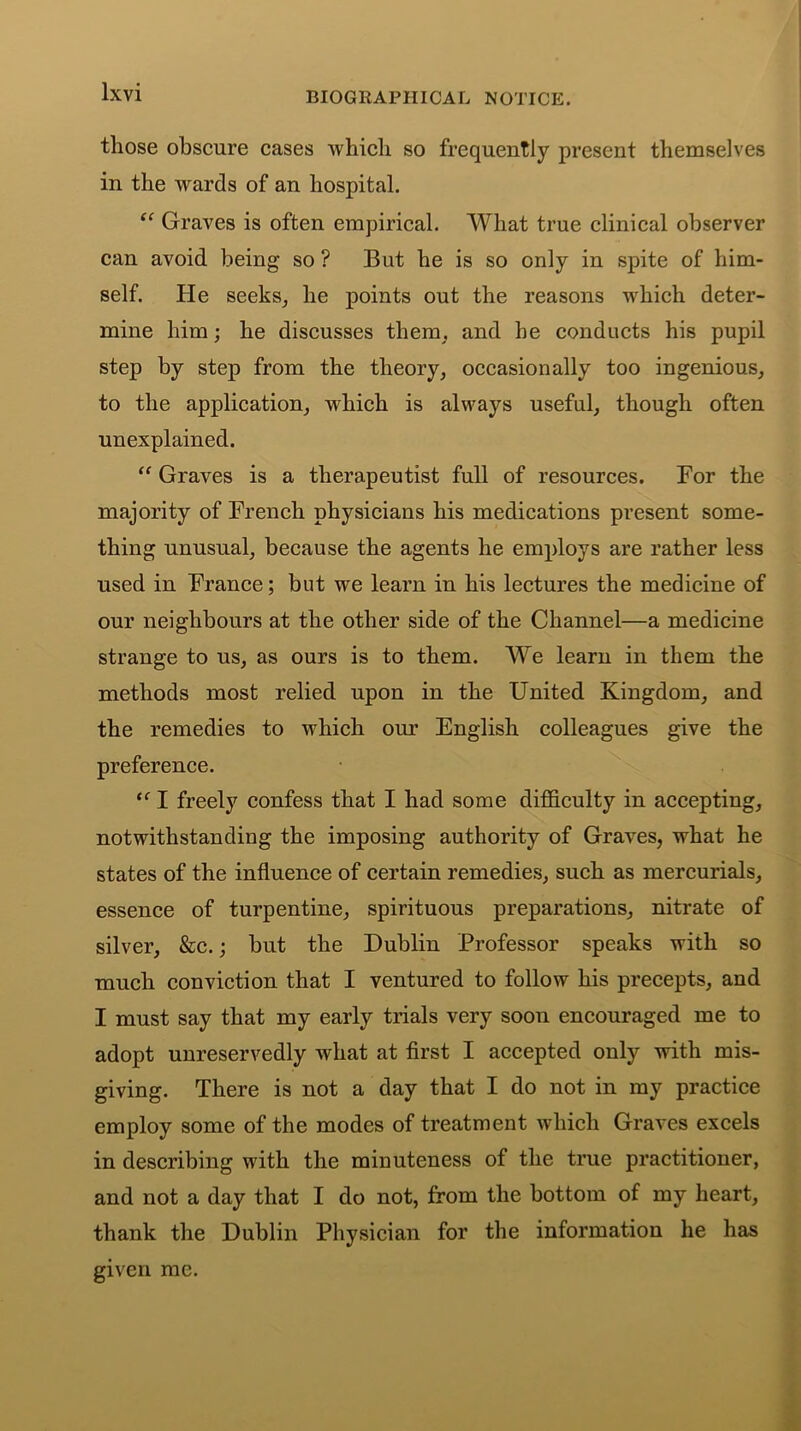 those obscure cases which so frequently present themselves in the wards of an hospital. “ Graves is often empirical. What true clinical observer can avoid being so ? But he is so only in spite of him- self. He seeks, he points out the reasons which deter- mine him; he discusses them, and he conducts his pupil step by step from the theory, occasionally too ingenious, to the application, which is always useful, though often unexplained. “ Graves is a therapeutist full of resources. For the majority of French physicians his medications present some- thing unusual, because the agents he employs are rather less used in France; but we learn in his lectures the medicine of our neighbours at the other side of the Channel—a medicine strange to us, as ours is to them. We learn in them the methods most relied upon in the United Kingdom, and the remedies to which our English colleagues give the preference. “ I freely confess that I had some difficulty in accepting, notwithstanding the imposing authority of Graves, what he states of the influence of certain remedies, such as mercurials, essence of turpentine, spirituous preparations, nitrate of silver, &c.; but the Dublin Professor speaks with so much conviction that I ventured to follow his precepts, and I must say that my early trials very soon encouraged me to adopt unreservedly what at first I accepted only with mis- giving. There is not a day that I do not in my practice employ some of the modes of treatment which Graves excels in describing with the minuteness of the true practitioner, and not a day that I do not, from the bottom of my heart, thank the Dublin Physician for the information he has given me.