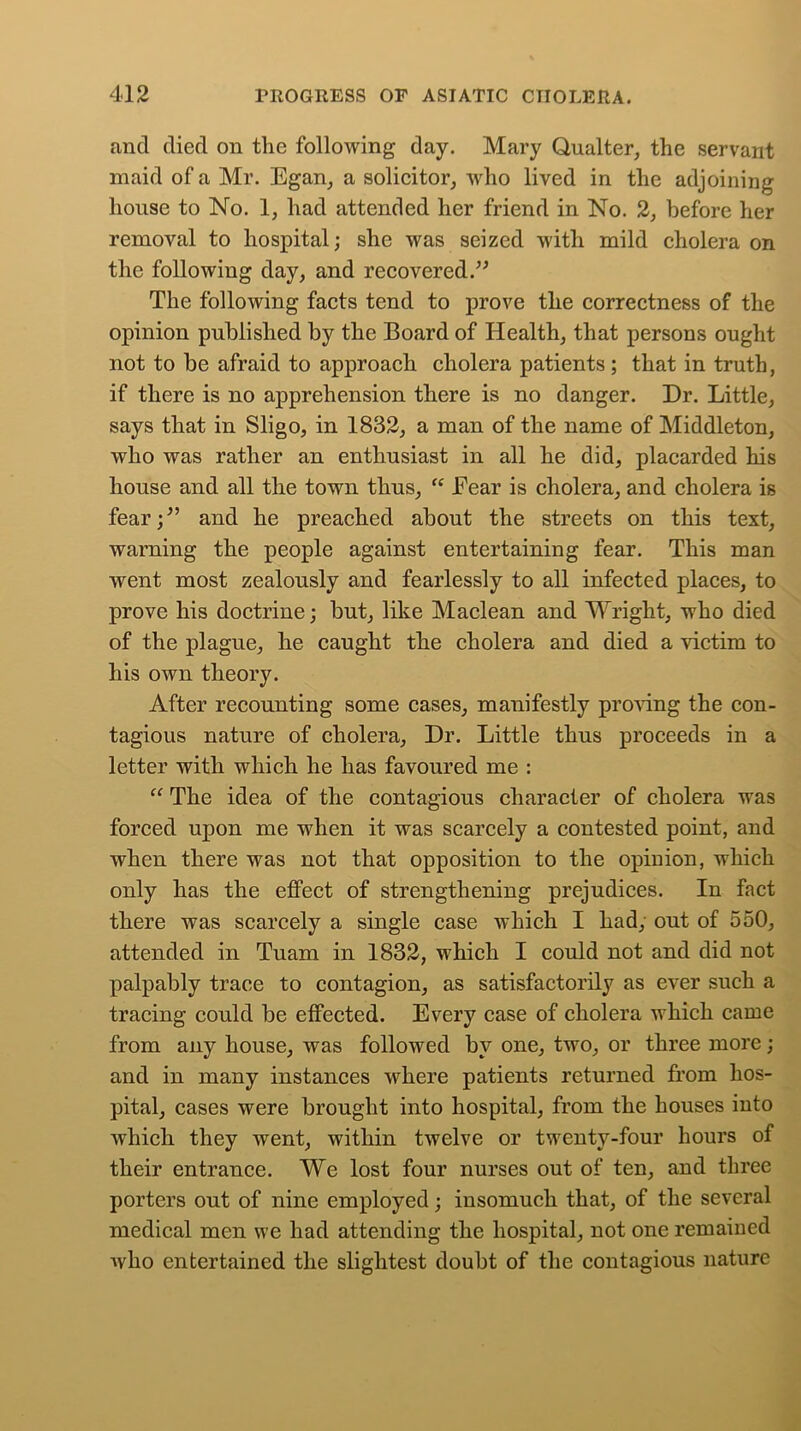 ancl died on the following day. Mary Qualter, the servant maid of a Mr. Egan, a solicitor, who lived in the adjoining house to No. 1, had attended her friend in No. 2, before her removal to hospital; she was seized with mild cholera on the following day, and recovered.” The following facts tend to prove the correctness of the opinion published by the Board of Health, that persons ought not to be afraid to approach cholera patients; that in truth, if there is no apprehension there is no danger. Dr. Little, says that in Sligo, in 1832, a man of the name of Middleton, who was rather an enthusiast in all he did, placarded his house and all the town thus, “ Fear is cholera, and cholera is fear;” and he preached about the streets on this text, warning the people against entertaining fear. This man went most zealously and fearlessly to all infected places, to prove his doctrine; but, like Maclean and Wright, who died of the plague, he caught the cholera and died a victim to his own theory. After recounting some cases, manifestly proving the con- tagious nature of cholera. Dr. Little thus proceeds in a letter with which he has favoured me : “ The idea of the contagious character of cholera was forced upon me when it was scarcely a contested point, and when there was not that opposition to the opinion, which only has the effect of strengthening prejudices. In fact there was scarcely a single case which I had, out of 550, attended in Tuam in 1832, which I could not and did not palpably trace to contagion, as satisfactorily as ever such a tracing could be effected. Every case of cholera which came from any house, was followed by one, two, or three more; and in many instances where patients returned from hos- pital, cases were brought into hospital, from the houses into which they went, within twelve or twenty-four hours of their entrance. We lost four nurses out of ten, and three porters out of nine employed; insomuch that, of the several medical men we had attending the hospital, not one remained Avho entertained the slightest doubt of the contagious nature
