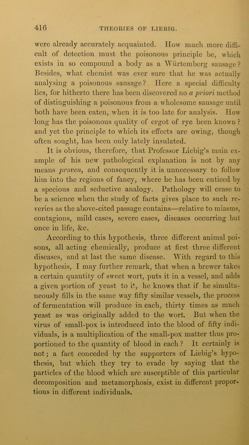 were already accurately acquainted. How much more diffi- cult of detection must the poisonous principle be, which exists in so compound a body as a Wurtemberg sausage? Besides, what chemist was ever sure that he was actually analysing a poisonous sausage? Here a special difficulty lies, for hitherto there has been discovered no a priori method of distinguishing a poisonous from a wholesome sausage until both have been eaten, when it is too late for analysis. How long has the poisonous quality of ergot of rye been known ? and yet the principle to which its effects are owing, though often sought, has been only lately insulated. It is obvious, therefore, that Professor Liebig’s main ex- ample of his new pathological explanation is not by any means proven, and consequently it is unnecessary to follow7 him into the regions of fancy, where he has been enticed by a specious and seductive analogy. Pathology will cease to be a science when the study of facts gives place to such re- veries as the above-cited passage contains—relative to miasms, contagions, mild cases, severe cases, diseases occurring but once in life, &c. According to this hypothesis, three different animal poi- sons, all acting chemically, produce at first three different diseases, and at last the same disease. With regard to this hypothesis, I may further remark, that when a brewer takes a certain quantity of sweet wort, puts it in a vessel, and adds a given portion of yeast to it, he knows that if he simulta- neously fills in the same way fifty similar vessels, the process of fermentation will produce in each, thirty times as much yeast as was originally added to the wort. But when the virus of small-pox is introduced into the blood of fifty indi- viduals, is a multiplication of the small-pox matter thus pro- portioned to the quantity of blood in each ? It certainly is not; a fact conceded by the supporters of Liebig’s hypo- thesis, but which they try to evade by saying that the particles of the blood which are susceptible of this particular decomposition and metamorphosis, exist in different propor- tions in different individuals.