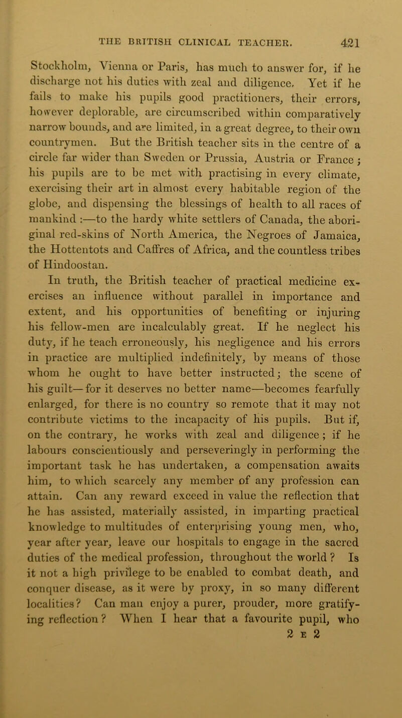 Stockholm, Vienna or Paris, has much to answer for, if he discharge not his duties with zeal and diligence. Yet if he fails to make his pupils good practitioners, their errors, however deplorable, are circumscribed within comparatively narrow bounds, and are limited, in a great degree, to their own countrymen. But the British teacher sits in the centre of a circle far wider than Sweden or Prussia, Austria or France ; his pupils are to be met Avith practising in every climate, exercising their art in almost every habitable region of the globe, and dispensing the blessings of health to all races of mankind :—to the hardy white settlers of Canada, the abori- ginal red-skins of North America, the Negroes of Jamaica, the Hottentots and Caffres of Africa, and the countless tribes of Hindoostan. In truth, the British teacher of practical medicine ex- ercises an influence without parallel in importance and extent, and his opportunities of benefiting or injuring his fellow-men are incalculably great. If he neglect his duty, if he teach erroneously, his negligence and his errors in practice are multiplied indefinitely, by means of those whom he ought to have better instructed; the scene of his guilt—for it deserves no better name—becomes fearfully enlarged, for there is no country so remote that it may not contribute victims to the incapacity of his pupils. But if, on the contrary, he works with zeal and diligence ; if he labours conscientiously and perseveringly in performing the important task he has undertaken, a compensation awaits him, to which scarcely any member of any profession can attain. Can any reward exceed in value the reflection that he has assisted, materially assisted, in imparting practical knowledge to multitudes of enterprising young men, who, year after year, leave our hospitals to engage in the sacred duties of the medical profession, throughout the world ? Is it not a high privilege to be enabled to combat death, and conquer disease, as it were by proxy, in so many different localities? Can man enjoy a purer, prouder, more gratify- ing reflection ? When I hear that a favourite pupil, who 2 e 2