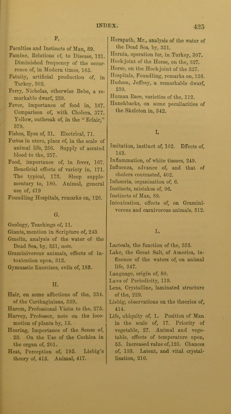 F. Faculties and Instincts of Man, 89. Famine, Relations of, to Disease, 131. Diminished frequency of the occur- rence of, in Modern times, 165. Fatuity, artificial production of, in Turkey, 302. Ferry, Nicholas, otherwise Bebe, a re- markable dwarf, 239. Fever, importance of food in, 167. Comparison of, with Cholera, 377. Yellow, outbreak of, in the “Eclair/’ 379. Fishes, Eyes of, 31. Electrical, 71. Foetus in utero, place of, in the scale of animal life, 256. Supply of aerated blood to the, 257. Food, importance of, in fever, 167. Beneficial effects of variety in, 171. The typical, 173. Sleep supple- mentary to, 180. Animal, general use of, 419 Foundling Hospitals, remarks on, 126. G. Geology, Teachings of, 11. Giants, mention in Scripture of, 243 Gmelin, analysis of the water of the Dead Sea, by, 351, note. Graminivorous animals, effects of in- toxication upon, 312. Gymnastic Exercises, evils of, 183. H. Hair, on some affections of the, 334. of the Carthaginians, 339. Harem, Professional Visits to the, 275. Harvey, Professor, note on the loco- motion of plants by, 15. Hearing, Importance of the Sense of, 23. On the Use of the Cochlea in the organ of, 201. Heat, Perception of, 195. Liebig’s theory of, 415. Animal, 417. Hcrapath, Mr., analysis of the water of the Dead Sea, by, 351. Hernia, operation for, in Turkey, 307. Hock-joint of the Home, on the, 327. Horse, on the Hock-joint of the 327. Hospitals, Foundling, remarks on, 126. Hudson, Jeffrey, a remarkable dwarf, 239. Human Race, varieties of the, 112. Hunchbacks, on some peculiarities of the Skeleton in, 342. I. Imitation, instinct of, 102. Effects of, 143. Inflammation, of white tissues, 249. Influenza, advance of, and that of cholera contrasted, 402. Infusoria, organisation of, 6. Instincts, mistakes of, 96. Instincts of Man, 89. Intoxication, effects of, on Gramini- vorous and carnivorous animals, 312. L. Lacteals, the function of ihe, 255. Lake, the Great Salt, of America, in- fluence of the waters of, on animal life, 347. Language, origin of, 80. Laws of Periodicity, 119. Lens, Crystalline, laminated structure of the, 229. Liebig, observations on the theories of, 414. Life, ubiquity of, 1. Position of Man in the scale of, 17. Priority of vegetable, 27. Animal and vege- table, effects of temperature upon, 55. Increased value of, 125. Chances of, 133. Latent, and vital crystal- lisation, 210.