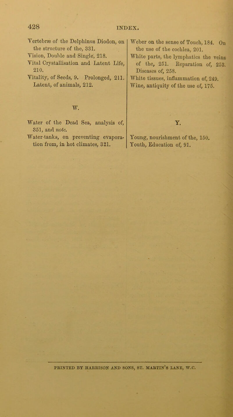 Vertebra of the Delphinus Diodon, on the structure of the, 331. Vision, Double and Single, 218. Vital Crystallisation and Latent Life, 210. Vitality, of Seeds, 9. Prolonged, 211. Latent, of animals, 212. W. Water of the Dead Sea, analysis of, 351, and note. Water-tanks, on preventing evapora- tion from, in hot climates, 321. Weber on the sense of Touch, 184. On the use of the cochlea, 201. White parts, the lymphatics the veins of the, 251. Reparation of, 253. Diseases of, 258. White tissues, inflammation of, 249. Wine, antiquity of the use of, 175. Y. Young, nourishment of the, 150. Youth, Education of, 91. PRINTED BY HARRISON AND SONS, ST. MARTIN’S DANE, W.C.