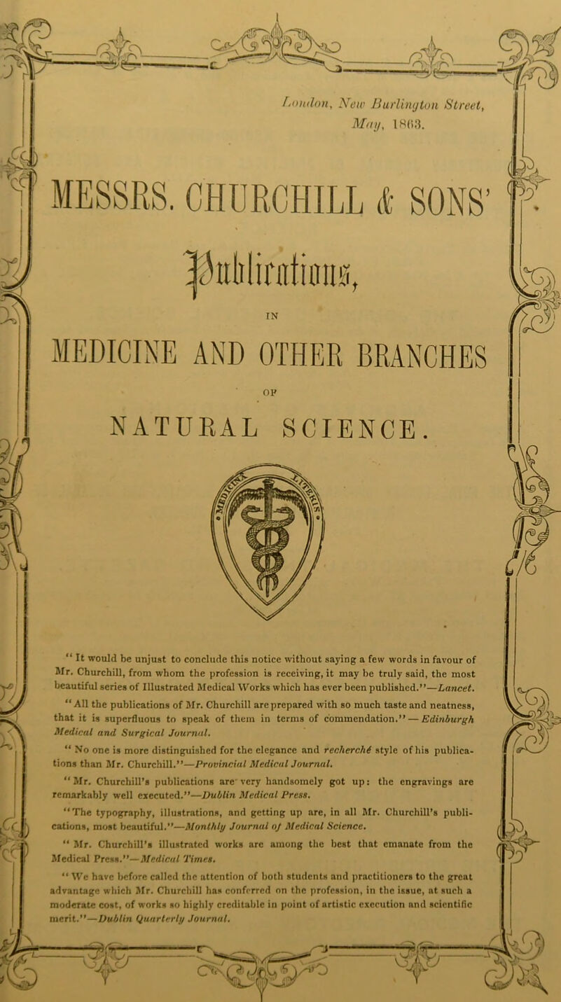 r- — 35^x5 fsontlon. New Burlington Street, May, IR03. MESSRS. CHDRCHILL <t SONS’ IN MEDICINE AND OTHER BRANCHES OH NATURAL SCIENCE. “ It would be unjust to conclude this notice without saying a few words in favour of Mr. Churchill, from whom the profession is receiving, it may be truly said, the most beautiful series of Illustrated Medical Works which has ever been published.”—Lancet. “ A11 the publications of Mr. Churchill are prepared with so much taste and neatness, that it is superfluous to speak of them in terms of commendation.” — Edinburgh Medical and Surgical Journal. “ No one is more distinguished for the elegance and recherche style of his publica- tions than Mr. Churchill.”—Provincial Medical Journal. ‘‘Mr. Churchill’s publications are very handsomely got up: the engravings are remarkably well executed.”—Dublin Medical Press. The typography, illustrations, and getting up are, in all Mr. Churchill’s publi- cations, most beautiful.”—Monthly Journal oj Medical Science. “ Mr. Churchill’s illustrated works arc among the best that emanate from the Medical Press .—Medical Times. “ We have before called the attention of both students and practitioners to the great advantage which Mr. Churchill has conferred on the profession, in the issue, at such a moderate cost, of works so highly creditable in point of nrtistic execution and scientific merit.”—Dublin Quarterly Journal.
