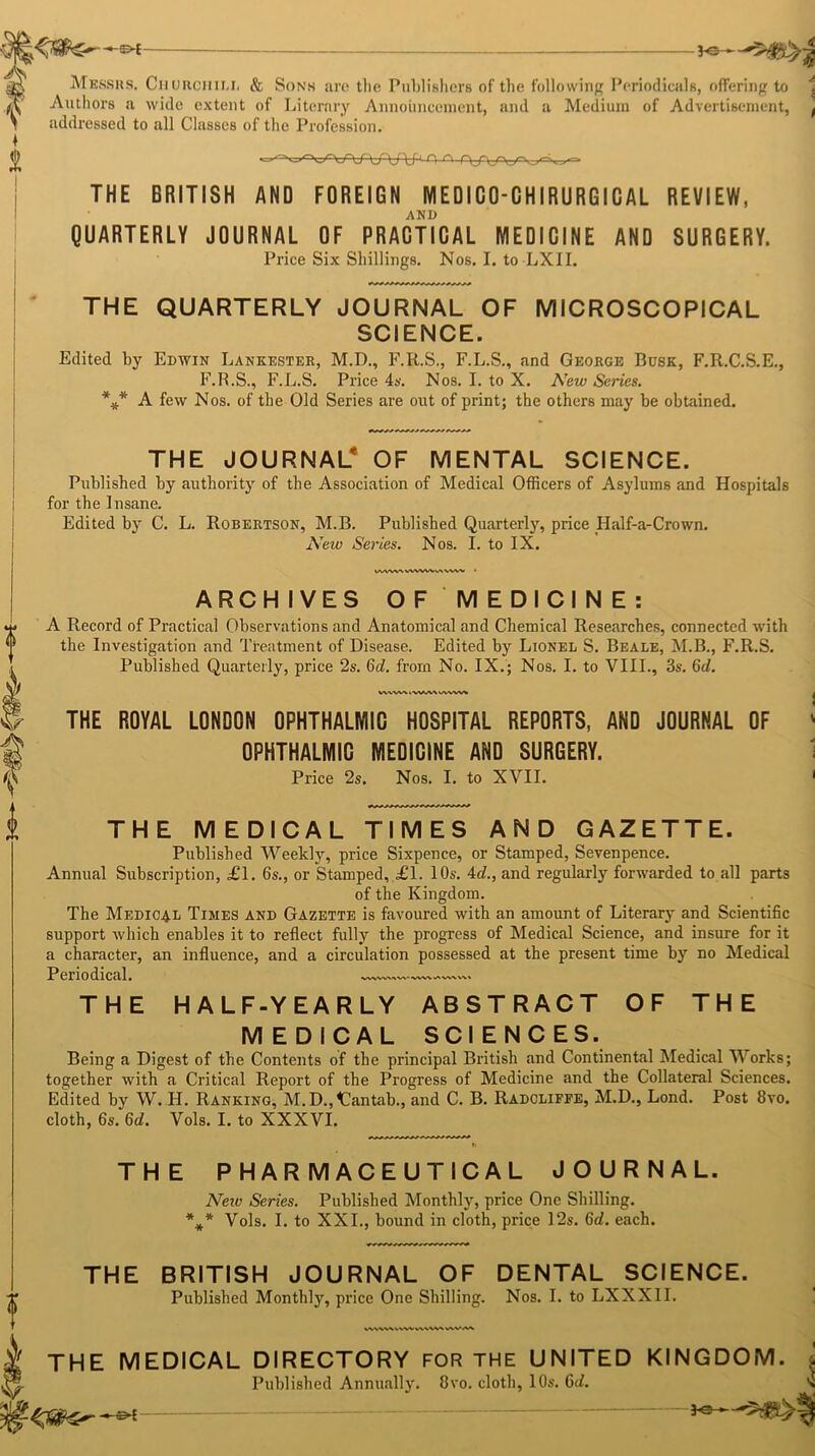 Messrs. Churciiili, & Sons are the Publishers of the following Periodicals, offering to 1 Authors a wide extent of Literary Announcement, and a Medium of Advertisement, ( addressed to all Classes of the Profession. THE BRITISH AND FOREIGN NIEDICO-CHIRURGICAL REVIEW, AND QUARTERLY JOURNAL OF PRACTICAL MEDICINE AND SURGERY. Price Six Shillings. Nos. I. to LXII. THE QUARTERLY JOURNAL OF MICROSCOPICAL SCIENCE. Edited by Edwin Lankester, M.D., F.R.S., F.L.S., and George Busk, F.R.C.S.E., F.B.S., F.L.S. Price 4s. Nos. I. to X. New Series. *#* A few Nos. of the Old Series are out of print; the others may be obtained. THE JOURNAL* OF MENTAL SCIENCE. Published by authority of the Association of Medical Officers of Asylums and Hospitals for the Insane. Edited by C. L. Robertson, M.B. Published Quarterly, price Half-a-Crown. New Series. Nos. I. to IX. UWWVWWVfcUWWM ARCHIVES OF MEDICINE: A Record of Pi’actical Observations and Anatomical and Chemical Researches, connected with the Investigation and Ttentment of Disease. Edited by Lionel S. Beale, M.B., F.R.S. Published Quarterly, price 2s. 6d. from No. IX.; Nos. I. to VIII., 3s. Gd. 1A\W\ l W«A\ UWW* THE ROYAL LONDON OPHTHALMIC HOSPITAL REPORTS, AND JOURNAL OF OPHTHALMIC MEDICINE AND SURGERY. Price 2s. Nos. I. to XVII. THE MEDICAL TIMES AND GAZETTE. Published Weekly, price Sixpence, or Stamped, Sevenpence. Annual Subscription, ,£1. 6s., or Stamped, £1. 10s. 4c?., and regularly forwarded to all parts of the Kingdom. The Medical Times and Gazette is favoured with an amount of Literary and Scientific support which enables it to reflect fully the progress of Medical Science, and insure for it a character, an influence, and a circulation possessed at the present time by no Medical Periodical. THE HALF-YEARLY ABSTRACT OF THE MEDICAL SCIENCES. Being a Digest of the Contents of the principal British and Continental Medical Works; together with a Critical Report of the Progress of Medicine and the Collateral Sciences. Edited by W. H. Ranking, M.D.,<Cantab., and C. B. Radcliffe, M.D., Lond. Post 8vo. cloth, 6s. Gd. Vols. I. to XXXVI. h THE PHARMACEUTICAL JOURNAL. * * * Neiv Series. Published Monthly, price One Shilling. Vols. I. to XXL, bound in cloth, price 12s. Gd. each. THE BRITISH JOURNAL OF DENTAL SCIENCE. Published Monthly, price One Shilling. Nos. I. to LXXXII. WWWVWV .\VV\A VWM THE MEDICAL DIRECTORY FOR THE UNITED KINGDOM. Published Annually. 8vo. cloth, 10s. Gd. 3<» *