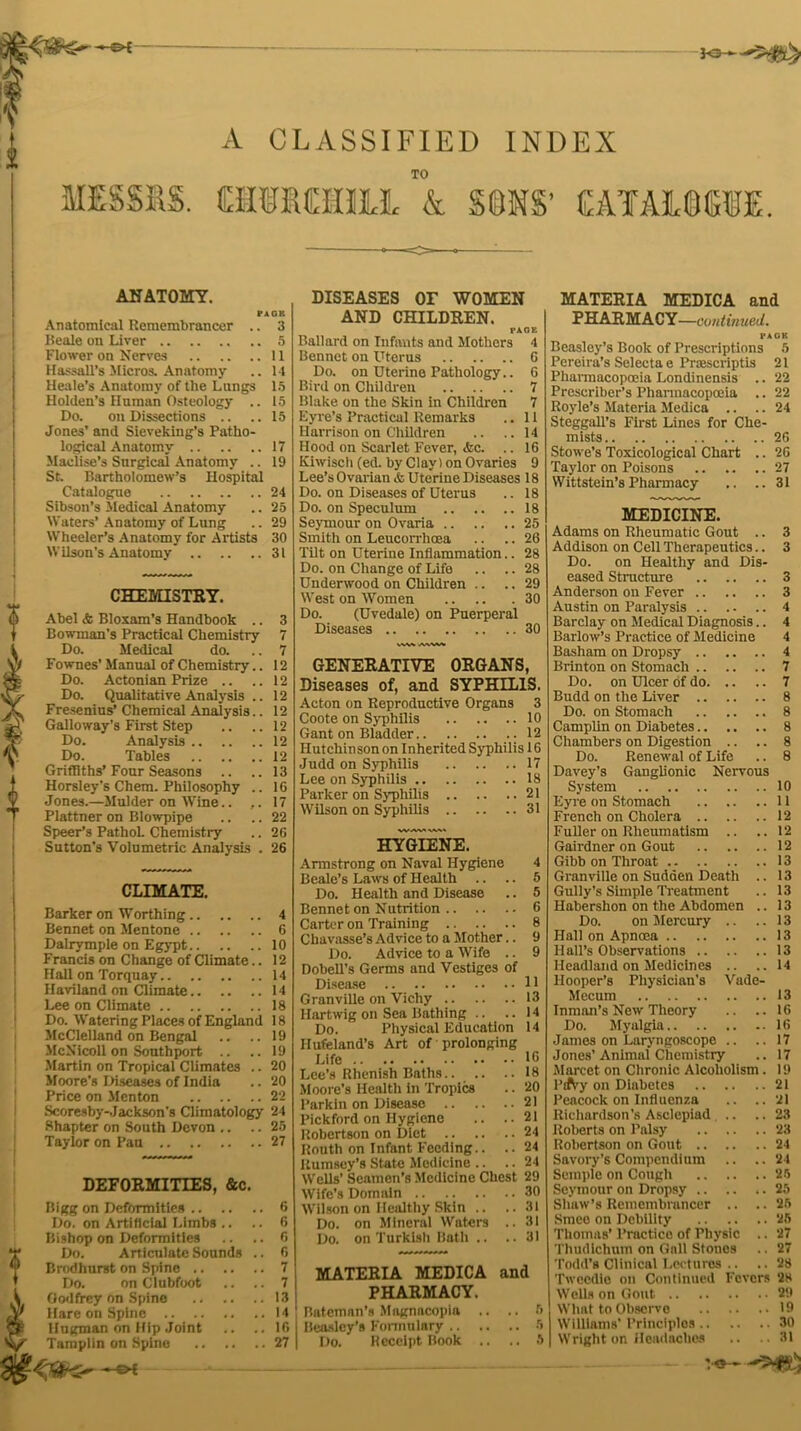 A CLASSIFIED INDEX TO CMMUIL & SONS’ EATAMCTE ANATOMY. PAGE Anatomical Remembrancer .. 3 Beale on Liver 5 Flower on Nerves 11 Hassall’s Micros. Anatomy .. 14 Heale’s Anatomy of the Lungs 15 Holden’s Human Osteology .. 15 Do. on Dissections .. ..15 Jones’ and Sieveking’s Patho- logical Anatomy 17 Maclise’s Surgical Anatomy .. 19 St. Bartholomew’s Hospital Catalogue 24 Sibson’s Medical Anatomy .. 25 Waters’ Anatomy of Lung .. 29 Wheeler’s Anatomy for Artists 30 Wilson’s Anatomy 31 ? CHEMISTRY. Abel & Bloxam’s Handbook .. 3 Bowman’s Practical Chemistry 7 Do. Medical do. .. 7 Fownes’ Manual of Chemistry.. 12 Do. Actonian Prize .. .. 12 Do. Qualitative Analysis .. 12 Fresenius’ Chemical Analysis.. 12 Galloway’s First Step .. .. 12 Do. Analysis 12 Do. Tables 12 Griffiths’Four Seasons .. .. 13 Horsley’s Chem. Philosophy .. 16 Jones.—Mulder on Wine.. .. 17 Plattner on Blowpipe .. .. 22 Speer’s PathoL Chemistry .. 26 Sutton’s Volumetric Analysis . 26 CLIMATE. Barker on Worthing 4 Bennet on Mentone 6 Dalrymple on Egypt 10 Francis on Change of Climate.. 12 Hall on Torquay 14 Haviland on Climate 14 Lee on Climate 18 Do. Watering Places of England 18 McClelland on Bengal .. .. 19 McNicoll on Southport .. .. 19 Martin on Tropical Climates .. 20 Moore’s Diseases of India .. 20 Price on Menton 22 Scoresby-Jackson's Climatology 24 Shapter on South Devon .. .. 25 Taylor on Pan 27 DEFORMITIES, &c. Bigg on Deformities 6 Do. on Artificial Limbs .. .. 6 Bishop on Deformities .. .. 6 T Do. Articulate Sounds .. 6 T Brodhurst on Spine 7 Do. on Clubfoot .. .. 7 A Godfrey on Spine 13 Jy Hare on Spine 14 ® Hugman on Hip Joint .. ..16 Tamplin on Spine 27 DISEASES OF WOMEN AND CHILDREN. PAGE Ballard on Infants and Mothers 4 Bennet on Uterus 6 Do. on Uterine Pathology.. 6 Bird on Children 7 Blake on the Skin in Children 7 Eyre’s Practical Remarks .. 11 Harrison on Children .. ..14 Hood on Scarlet Fever, &c. .. 16 Kiwisch (ed. by Clay) on Ovaries 9 Lee’sOvarian & Uterine Diseases 18 Do. on Diseases of Uterus .. 18 Do. on Speculum 18 Seymour on Ovaria 25 Smith on Leucorrhoea .. .. 26 Tilt on Uterine Inflammation.. 28 Do. on Change of Life .. .. 28 Underwood on Children .. .. 29 West on Women 30 Do. (Uvedale) on Puerperal Diseases 30 GENERATIVE ORGANS, Diseases of, and SYPHILIS. Acton on Reproductive Organs 3 Coote on Syphilis 10 Gant on Bladder 12 Hutchinson on Inherited Syphilis 16 Judd on Syphilis 17 Lee on Syphilis 18 Parker on Syphilis 21 Wilson on Syphilis 31 HYGIENE. Armstrong on Naval Hygiene 4 Beale’s Laws of Health .. .. 5 Do. Health and Disease .. 5 Bennet on Nutrition 6 Carter on Training 8 Chavasse’s Advice to a Mother.. 9 Do. Advice to a Wife .. 9 Dobell’s Germs and Vestiges of Disease 11 Granville on Vichy 13 Hartwig on Sea Bathing .. .. 14 Do. Physical Education 14 Ilufeland’s Art of prolonging Life 16 Lee’s Rhenish Baths.. .. ..18 Moore’s Health in Tropics .. 20 Parkin on Disease 21 Pickford on Hygiene .. .. 21 Robertson on Diet 24 Routh on Infant Feeding.. .. 24 Rumsey’s State Medicine .. .. 24 Wells’ Seamen’s Medicine Chest 29 Wife’s Domain 30 Wilson on Healthy Skin .. ..31 Do. on Mineral Waters .. 31 Do. on Turkish Bath .. ..31 MATERIA MEDICA and PHARMACY. Bateman’s Magnacopia .. .. 6 Beasley’s Formulary 5 MATERIA MEDICA and PHARMACY—continued. PACK Beasley’s Book of Prescriptions 5 Pereira’s Selecta e Praescriptis 21 Pharmacopoeia Londinensis .. 22 Prescriber’s Pharmacopoeia .. 22 Royle’s Materia Medica .. .. 24 Steggall’s First Lines for Che- mists 26 Stowe’s Toxicological Chart .. 26 Taylor on Poisons 27 Wittstein’s Pharmacy .. .. 31 MEDICINE. Adams on Rheumatic Gout .. 3 Addison on Cell Therapeutics.. 3 Do. on Healthy and Dis- eased Structure 3 Anderson on Fever 3 Austin on Paralysis 4 Barclay on Medical Diagnosis.. 4 Barlow’s Practice of Medicine 4 Basham on Dropsy 4 Brinton on Stomach 7 Do. on Ulcer of do 7 Budd on the Liver 8 Do. on Stomach 8 Camplin on Diabetes 8 Chambers on Digestion .. .. 8 Do. Renewal of Life .. 8 Davey’s Ganglionic Nervous System 10 Eyre on Stomach 11 French on Cholera 12 Fuller on Rheumatism .. .. 12 Gairdner on Gout 12 Gibb on Throat 13 Granville on Sudden Death .. 13 Gully’s Simple Treatment .. 13 Habershon on the Abdomen .. 13 Do. on Mercury .. ..13 Hall on Apncea 13 Hall’s Observations 13 Headland on Medicines .. ..14 Hooper’s Physician's Vade- Mecum 13 Inman’s New Theory .. ..16 Do. Myalgia 16 James on Laryngoscope .. .. 17 Jones’Animal Chemistry .. 17 Marcet on Chronic Alcoholism . 19 PtAy on Diabetes 21 Peacock on Influenza .. ..21 Richardson’s Asclepiad .. ..23 Roberts on Palsy 23 Robertson on Gout 24 Savory’s Compendium .. ..24 Semple on Cough 26 Seymour on Dropsy .. .. .. 25 Shaw’s Remembrancer .. .. 25 Smee on Debility 25 Thomas’ Practice of Physic .. 27 Thudichum on Gall Stones .. 27 Todd’s Clinical Lectures .. .. 28 Twccdie on Continued Fevers 28 Wells on Gout 29 What to Observe 19 Williams' Principles 30