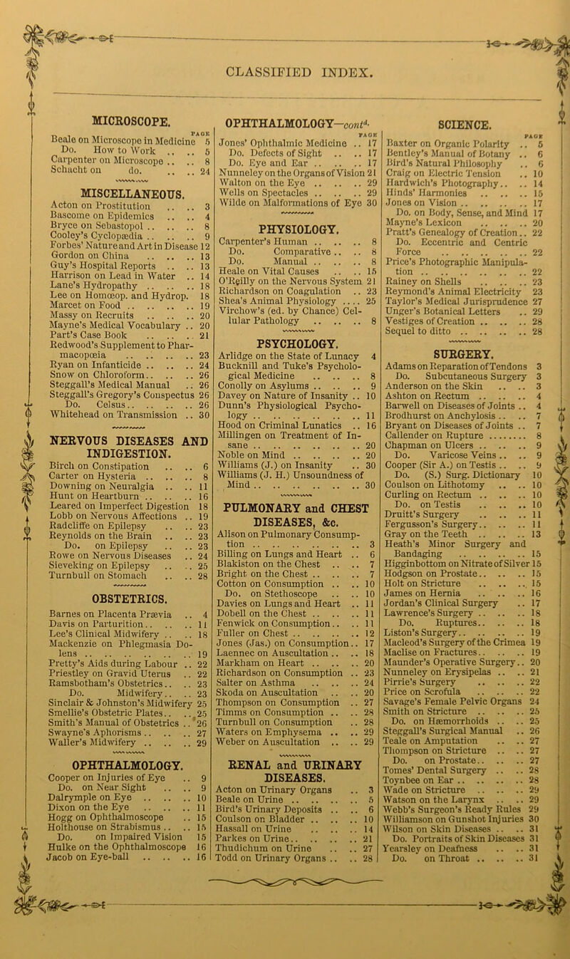 ■— MICROSCOPE. Beale on Microscope in Medicine* °5 Do. How to Work .. .. 5 Carpenter on Microscope .. .. 8 Schacht on do. .... 24 VWVW i,VW MISCELLANEOUS. Acton on Prostitution .. .. 3 Bascome on Epidemics .. .. 4 Bryce on Sebastopol 8 Cooley’s Cyclopaedia 9 Forbes’ Nature and Art in Disease 12 Gordon on China 13 Guy’s Hospital Reports .. ..13 Harrison on Lead in Water .. 14 Lane’s Hydropathy 18 Lee on liomoeop. and Hydrop. 18 Marcet on Food 19 Massy on Recruits 20 Mayne’s Medical Vocabulary .. 20 Part’s Case Book 21 Redwood’s Supplement to Phar- macopoeia .. .. .. ..23 Ryan on Infanticide 24 Snow on Chloroform 26 Steggall’s Medical Manual .. 26 SteggaU’s Gregory’s Conspectus 26 Do. Ceisus 26 Whitehead on Transmission .. 30 NERVOUS DISEASES AND INDIGESTION. Birch on Constipation Carter on Hysteria 8 11 Downing on Neuralgia Hunt on Heartburn 16 Leared on Imperfect Digestion 18 Lobb on Nervous Affections . Radcliffe on Epilepsy Reynolds on the Brain Do. on Epilepsy Rowe on Nervous Diseases Sievelcing on Epilepsy Turnbull on Stomach OBSTETRICS. Barnes on Placenta Prasvia .. 4 Davis on Parturition 11 Lee’s Clinical Midwifery .. .. is Mackenzie on Phlegmasia Do- lens 19 Pretty’s Aids during Labour .. 22 Priestley on Gravid Uterus .. 22 Ramsbotham’s Obstetrics.. .. 23 Do. Midwifery.. .. 23 Sinclair & Johnston’s Midwifery 25 Smellie’s Obstetric Plates.. ... 25 Smith’s Manual of Obstetrics .. 26 Swayne's Aphorisms 27 Waller’s Midwifery 29 vvv\ vvvwv OPHTHALMOLOGY. Cooper on Injuries of Eye .. 9 Do. on Near Sight .. .. 9 Dalrymple on Eye 10 Dixon on the Eye 11 Hogg on Ophthalmoscope .. 15 Holthouse on Strabismus .. .. 15 Do. on Impaired Vision 15 Hulke on the Ophthalmoscope 16 Jacob on Eye-ball 16 CLASSIFIED INDEX. OPHTHALMOLOGY—cowt* PA O K Jones’Ophthalmic Medicine .. 17 Do. Defects of Sight .. .. 17 Do. Eye and Ear 17 Nunneley on the Organs of Vision 21 Walton on the Eye 29 Wells on Spectacles 29 Wilde on Malformations of Eye 30 PHYSIOLOGY. Carpenter’s Human 8 Do. Comparative .. .. 8 Do. Manual 8 Heale on Vital Causes .. ..15 O’Reilly on the Nervous System 21 Richardson on Coagulation .. 23 Shea’s Animal Physiology .... 25 Virchow’s (ed. by Chance) Cel- lular Pathology 8 wwwww PSYCHOLOGY. Arlidge on the State of Lunacy 4 Bucknill and Tulte’s Psycholo- gical Medicine 8 Conolly on Asylums 9 Davey on Nature of Insanity .. 10 Dunn’s Physiological Psycho- logy 11 Hood on Criminal Lunatics .. 16 Millingen on Treatment of In- sane 20 Noble on Mind 20 Williams (J.) on Insanity .. 30 Williams (J. H.) Unsoundness of Mind 30 PULMONARY and CHEST DISEASES, &c. Alison on Pulmonary Consump- tion 3 Billing on Lungs and Heart .. 6 Blakiston on the Chest .. .. 7 Bright on the Chest 7 Cotton on Consumption .. .. 10 Do. on Stethoscope .. .. 10 Davies on Lungs and Heart .. 11 Dobell on the Chest 11 Fenwick on Consumption .. ..11 Fuller on Chest 12 Jones (Jas.) on Consumption.. 17 Laennec on Auscultation .. .. 18 Markham on Heart 20 Richardson on Consumption .. 23 Salter on Asthma 24 Skoda on Auscultation .. .. 20 Thompson on Consumption .. 27 Timms on Consumption .. .. 28 Turnbull on Consumption .. 28 Waters on Emphysema .. ..29 Weber on Auscultation .. ..29 RENAL and URINARY DISEASES. Acton on Urinary Organs .. 3 Beale on Urine 5 Bird’s Urinary Deposits .. .. 6 Coulson on Bladder 10 Ilassall on Urine 14 Parkes on Urine 21 Thudichum on Urine .. ..27 Todd on Urinary Organs .. .. 28 SCIENCE. PAGE Baxter on Organic Polarity .. 5 Bentley’s Manual of Botany .. 6 Bird’s Natural Philosophy .. 6 Craig on Electric Tension .. 10 Hardwich’s Photography.. .. 14 Hinds’ Harmonies 15 Jones on Vision 17 Do. on Body, Sense, and Mind 17 Mayne’s Lexicon 20 Pratt’s Genealogy of Creation.. 22 Do. Eccentric and Centric Force 22 Price’s Photographic Manipula- tion 22 Rainey on Shells 23 Reymond’s Animal Electricity 23 Taylor’s Medical Jurisprudence 27 Unger’s Botanical Letters .. 29 Vestiges of Creation 28 Sequel to ditto 28 SURGERY. Adams on Reparation of Tendons 3 Do. Subcutaneous Surgery 3 Anderson on the Skin .. .. 3 Ashton on Rectum 4 Barwell on Diseases of Joints .. 4 Brodhurst on Anchylosis .. .. 7 Bryant on Diseases of Joints .. 7 Callender on Rupture 8 Chapman on Ulcers 9 Do. Varicose Veins .. .. 9 Cooper (Sir A.) on Testis .. .. 9 Do. (S.) Surg. Dictionary 10 Coulson on Lithotomy .. .. 10 Curling on Rectum 10 Do. on Testis 10 Druitt’s Surgery 11 Fergusson’s Surgery 11 Gray on the Teeth 13 Heath’s Minor Surgery and Bandaging 15 Higginbottom on Nitrate of Silver 15 Hodgson on Prostate 15 Holt on Stricture .15 James on Hernia 16 Jordan’s Clinical Surgery .. 17 Lawrence’s Surgery 18 Do. Ruptures 18 Liston’s Surgery 19 Macleod’s Surgery of the Crimea 19 Maclise on Fractures 19 Maunder’s Operative Surgery.. 20 Nunneley on Erysipelas .. ..21 Pirrie’s Surgery 22 Price on Scrofula 22 Savage’s Female Pelvic Organs 24 Smith on Stricture 25 Do. on Htemorrhoids .. .. 25 Steggall’s Surgical Manual .. 26 Teale on Amputation .. .. 27 Thompson on Stricture .. .. 27 Do. on Prostate 27 Tomes’ Dental Surgery .. .. 28 Toynbee on Ear 28 Wade on Stricture 29 Watson on the Larynx .. ..29 Webb’s Surgeon’s Ready Rules 29 AVilliamson on Gunshot Injuries 30 Wilson on Skin Diseases .. .. 31 Do. Portraits of Skin Diseases 31 Vearsley on Deafness .. ..31 Do. on Throat 31 -*e-