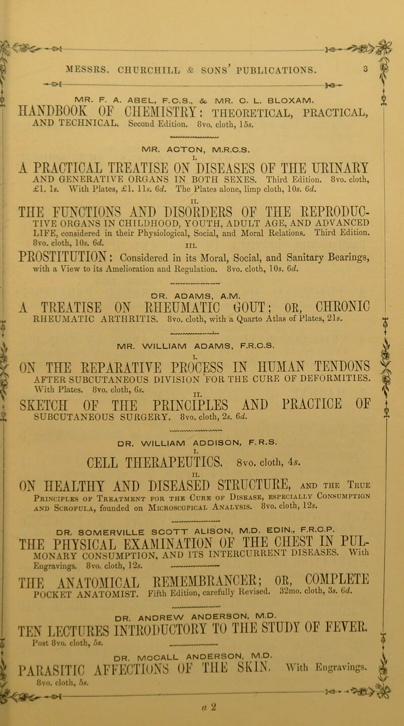 - Ot —— jo - MR. F. A. ABEL, F.C.S., &. MR. C. L. BLOXAM. HANDBOOK OF CHEMISTRY: theoretical, practical, AND TECHNICAL. Second Edition. 8vo. cloth, 15s. i MR. ACTON, M.R.C.S. A PRACTICAL TREATISE ON DISEASES OF THE URINARY AND GENERATIVE ORGANS IN BOTH SEXES. Third Edition. 8vo. cloth, £1. Is. With Plates, £1. 11s. 6d. The Plates alone, limp cloth, 10s. 6<i. THE FUNCTIONS AND DISORDERS OF THE REPRODUC- TIVE ORGANS IN CHILDHOOD, YOUTH, ADULT AGE, AND ADVANCED LIFE, considered in their Physiological, Social, and Moral Relations. Third Edition. 8vo. cloth, 10s. 6d. m PROSTITUTION: Considered in its Moral, Social, and Sanitary Bearings, with a View to its Amelioration and Regulation. 8vo. cloth, 10s. 6d. DR. ADAMS, A.M. A TREATISE ON RHEUMATIC OOUT; OR, CHRONIC RHEUMATIC ARTHRITIS. 8vo. cloth, tvith a Quarto Atlas of Plates, 21s. MR. WILLIAM ADAMS, F.R.C.S. ON THE REPARATIVE PROCESS IN HUMAN TENDONS AFTER SUBCUTANEOUS DIVISION FOR THE CURE OF DEFORMITIES. With Plates. 8vo. cloth, 6s. SKETCH OF THE PRINCIPLES AND PRACTICE OF SUBCUTANEOUS SURGERY. 8vo. cloth, 2s. 6d. .V ./ww^ wv\v DR. WILLIAM ADDISON, F. R.S. CELL THERAPEUTICS. 8vo. doth, 4.. ON HEALTHY AND DISEASED STRUCTURE, and the True Principles of Treatment for tiie Cure of Disease, especially Consumption and Scrofula, founded on Microscopical Analysis. 8vo. cloth, 12s. DR. SOMERVILLE SCOTT ALISON, M.D. EDIN., F.R.C.P. THE PHYSICAL EXAMINATION OF THE CHEST IN PUL- MONARY CONSUMPTION, AND ITS INTERCURRENT DISEASES. With Engravings. 8vo. cloth, 12s. THE ANATOMICAL REMEMBRANCER; OR, COMPLETE POCKET ANATOMIST. Fifth Edition, carefully Revised. o2mo. cloth, ds. od. DR. ANDREW ANDERSON, M.D. TEN LECTURES INTRODUCTORY TO THE STUDY OF FEVER Post 8vo. cloth, 5s. .— ♦ DR. MCCALL ANDERSON, M.D. \ PARASITIC AFFECTIONS OF THE SKIN. With Engravings. • 8vo. cloth, 5s. a 2