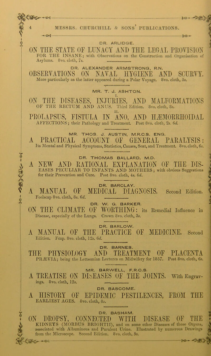 —-— —- 4 4 MESSRS. CHURCH ILL & SONS* PUBLICATIONS. \ -~-©* *e— [> DR. ARLIDGE. ON THE STATE OF LUNACY AND THE LEGAL PROVISION FOR THE INSANE; with Observations on the Construction and Organisation of Asylums. 8vo. cloth, 7 s. DR. ALEXANDER ARMSTRONG, R.N. OBSERVATIONS ON NAVAL HYGIENE AND SCURVY. More particularly as the latter appeared during a Polar Voyage. 8vo. cloth, 5s. WVVWW.vWVW»AAA WV* MR. T. J. ASHTON. ON THE DISEASES, INJURIES, AND MALFORMATIONS OF THE RECTUM AND ANUS. Third Edition. 8vo. cloth, 8s. PROLAPSUS, FISTULA IN ANO, AND HEMORRHOIDAL AFFECTIONS ; their Pathology and Treatment. Post 8vo. cloth, 2s. 6d. MR. THOS. J. AUSTIN, M.R.C.S. ENG. A PRACTICAL ACCOUNT OF GENERAL PARALYSIS: Its Mental and Physical Symptoms, Statistics, Causes, Seat, and Treatment. 8vo. cloth, 6s. DR. THOMAS BALLARD, M.D. A NEW AND RATIONAL EXPLANATION OF THE Dis- eases PECULIAR TO INFANTS AND MOTHERS; with obvious Suggestions for their Prevention and Cure. Post 8vo. cloth, 4s. 6d. DR. BARCLAY. A MANUAL OF MEDICAL DIAGNOSIS. Second Edition. Foolscap 8 vo. cloth, 8s. 6d. DR. W. G. BARKER. ON THE CLIMATE OF WORTHING: its Remedial Influence in Disease, especially of the Lungs. Crown 8vo. cloth, 3s. DR. BARLOW. A MANUAL OF THE PRACTICE OF MEDICINE. Second Edition. F’cap. 8vo. cloth, 12s. 6d. DR. BARNES. THE PHYSIOLOGY AND TREATMENT OF PLACENTA PR7EVIA; being the Lettsomian Lectures on Midwifery for 1857. Post 8vo. cloth, 6s. s>— MR. BARWELL, F.R.C.S. A TREATISE ON DISEASES OF THE JOINTS. With Engrav- ings. 8vo. cloth, 12s. DR. BASCOME. A HISTORY OF EPIDEMIC PESTILENCES, FROM THE EARLIEST AGES. 8vo. cloth, 8s. ON DROPSY, CONNECTED WITH DISEASE OF THE A KIDNEYS (MORBUS BRIGHTII), and on some other Diseases of those Organs, associated with Albuminous and Purulent LIrine. Illustrated by numerous Drawings V^- from the Microscope. Second Edition. 8vo. cloth, 9s. j 1