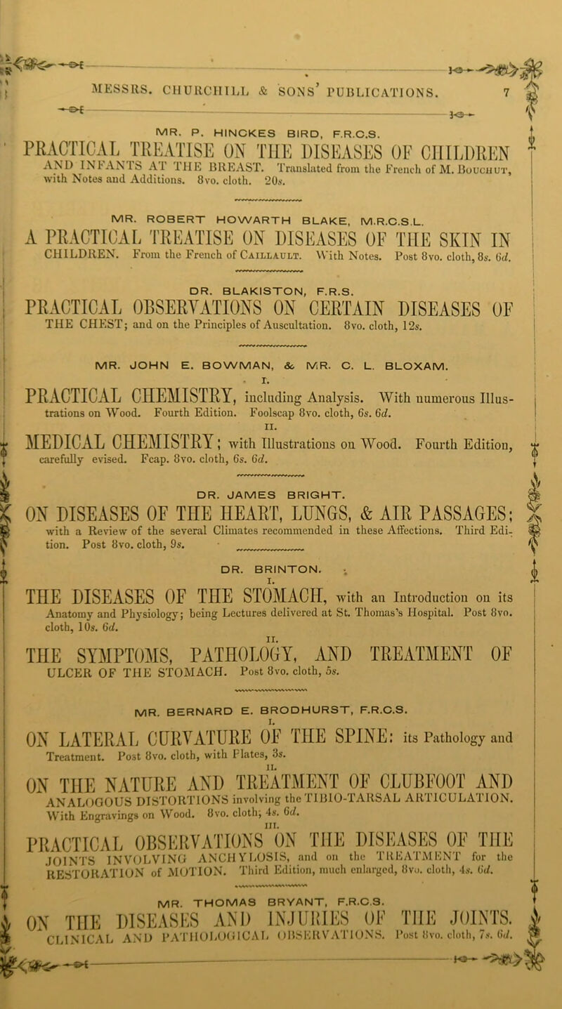> > !) -£►£ —; MESSRS. CHURCHILL & SONS* PUBLICATIONS. 7 —■©* 3-©— MR. P. HINCKES BIRD, F.R.C.S. PRACTICAL TREATISE ON THE DISEASES OF CHILDREN 1 AND INI AN IS A 1 I HE BREAST. Translated from the French of M. Bocchut, with Notes and Additions. 8vo. cloth. 20s. MR. ROBERT HOWARTH BLAKE, M.R.C.S.L. A PRACTICAL TREATISE ON DISEASES OF THE SKIN IN CHILDREN. From the French of Caillault. With Notes. Post 8vo. cloth, 8s. 6d. DR. BLAKISTON, F.R.S. PRACTICAL OBSERVATIONS ON CERTAIN DISEASES OF THE CHEST; and on the Principles of Auscultation. 8vo. cloth, 12s. MR. JOHN E. BOWMAN, So MR. C. L. BLOXAM. . r. PRACTICAL CHEMISTRY, including Analysis. With numerous Illus- trations on Wood. Fourth Edition. Foolscap 8vo. cloth, 6s. 6d. II. MEDICAL CHEMISTRY; with Illustrations on Wood. Fourth Edition, carefully evised. Fcap. 8vo. cloth, 6s. 6d. DR. JAMES BRIGHT. OH DISEASES OF THE HEART, LUNGS, & AIR PASSAGES; with a Review of the several Climates recommended in these Affections. Third Edi- tion. Post 8vo. cloth, 9s. DR. BRINTON. THE DISEASES OF THE STOMACH, with an Introduction on its Anatomy and Physiology; being Lectures delivered at St. Thomas’s Hospital. Post 8vo. cloth, 10s. 6d. THE SYMPTOMS, PATHOLOGY, AND TREATMENT OF ULCER OF THE STOMACH. Post 8vo. cloth, 5s. MR. BERNARD E. BRODHURST, F.R.C.S. ON LATERAL CURVATURE OF THE SPINE: its Pathology and Treatment. Post 8vo. cloth, with Plates, 3s. ON THE NATURE AND TREATMENT OF CLUBFOOT AND ANALOGOUS DISTORTIONS involving the TIBIO-TARSAL ARTICULATION. With Engravings on Wood. Bvo. cloth; 4s. 6d. in. PRACTICAL OBSERVATIONS ON THE DISEASES OF THE JOINTS INVOLVING ANCHYLOSIS, and on the TREATMENT for the RESTORATION of MOTION. Third Edition, much enlarged, 8vo. cloth, 4s. 6d. MR. THOMAS BRYANT, F.R.C.S. ON THE DISEASES AND INJURIES OF THE JOINTS. CLINICAL AND PATHOLOGICAL OBSERVATIONS. Post Bvo. cloth, 7s. 6d. - _