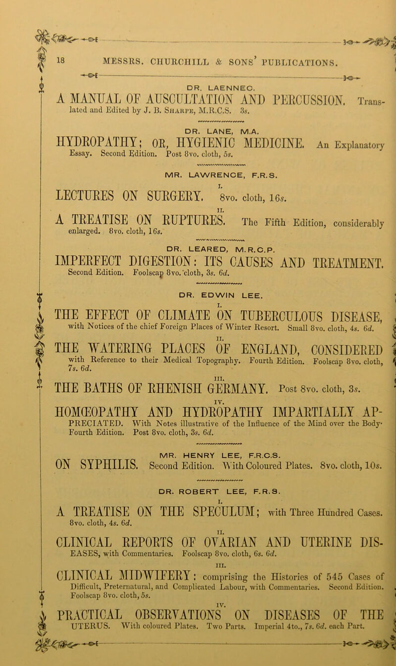 s>f A lb 18 i MESSRS. CHURCHILL & SONS’ PUBLICATIONS. -S>E — iQ . DR. LAENNEC. A MANUAL OF AUSCULTATION AND PERCUSSION. Trans- lated and Edited by J. B. Sharpe, M.R.C.S. 3s. DR. LANE, M.A. HYDROPATHY; OR, HYGIENIC MEDICINE. An Explanatory Essay. Second Edition. Post 8vo. cloth, 5s. MR. LAWRENCE, F.R.S. LECTURES ON SURGERY, s™. doth, 16». A TREATISE ON RUPTURES. The Fifth Edition, considerably enlarged. 8vo. cloth, 16s. •vw VVWWVN WWVW> DR. LEARED, M.R.C.P. IMPERFECT DIGESTION: ITS CAUSES AND TREATMENT. Second Edition. Foolscap 8vo. cloth, 3s. 6d. DR. EDWIN LEE. I THE EFFECT OF CLIMATE ON TUBERCULOUS DISEASE, , with Notices of the chief Foreign Places of Winter Resort. Small 8vo. cloth, 4s. 6d. THE WATERING PLACES OF ENGLAND, CONSIDERED i with Reference to their Medical Topography. Fourth Edition. Foolscap 8vo. cloth, k 7s. 6d. THE BATHS OF RHENISH GERMANY. Post 8vo. doth, 3». ! HOMffiOPATHY AND HYDROPATHY IMPARTIALLY AP- PRECIATED. With Notes illustrative of the Influence of the Mind over the Body- Fourth Edition. Post 8vo. cloth, 3s. 6d. MR. HENRY LEE, F.R.C.S. ON SYPHILIS. Second Edition. With Coloured Plates. 8vo. cloth, 10s. DR. ROBERT LEE, F.R.3. A TREATISE ON THE SPECULUM; with Three Hundred Cases. 8vo. cloth, 4s. 6id. CLINICAL REPORTS OF OVARIAN AND UTERINE DIS- EASES, with Commentaries. Foolscap 8vo. cloth, 6s. 6d. hi. CLINICAL MIDWIFERY: comprising the Histories of 545 Cases of Difficult, Preternatural, and Complicated Labour, with Commentaries. Second Edition. (f Foolscap 8vo. cloth, 5s. <  iv. PRACTICAL OBSERVATIONS ON DISEASES OF THE UTERUS. With coloured Plates. Two Parts. Imperial 4to., 7s. 6d. each Part. *