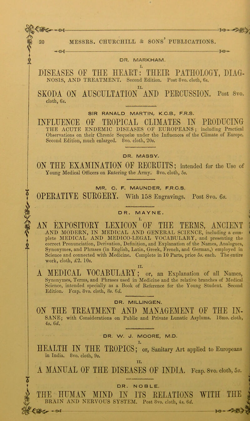 -€►£- 20 MESSRS. CHURCHILL & SONS* PUBLICATIONS. -©*- S /-* - 2 V DR. MARKHAM. DISEASES OF THE HEARTTHEIR PATHOLOGY, DIAG- NOSIS, AND TREATMENT. Second Edition. Post 8vo. cloth, 6s. SKODA ON AUSCULTATIOn’aND PERCUSSION. Post 8vo. cloth, 6s. WVMVkWWVWVMAWlA SIR RANALD MARTIN, K.C.B., F.R.S. INFLUENCE OF TOPICAL CLIMATES IN PRODUCING THE ACUTE ENDEMIC DISEASES OF EUROPEANS: including Practical Observations on their Chronic Sequelae under the Influences of the Climate of Europe. Second Edition, much enlarged. 8vo. cloth, 20s. DR. MASSY. ON THE EXAMINATION 0E RECRUITS; intended for the Use of Young Medical Officers on Entering the Army. 8vo. cloth, 5s. MR. C. F. MAUNDER, F.R.C.S, OPERATIVE SURGERY. With 158 Engravings. Post 8vo. 6s. D R. MA YN E. I. AN EXPOSITORY LEXICON OF THE TERMS, ANCIENT - AND MODERN, IN MEDICAL AND GENERAL SCIENCE, including a com- / plete MEDICAL AND MEDICO-LEGAL VOCABULARY, and presenting the correct Pronunciation, Derivation, Definition, and Explanation of the Names, Analogues, Synonymes, and Phrases (in English, Latin, Greek, French, and German,) employed in Science and connected with Medicine. Complete in 10 Parts, price 5s. each. The entire work, cloth, £2. 10s. II. A MEDICAL VOCABULARY; or, an Explanation of all Names, Synonymes, Terms, and Phrases used in Medicine and the relative branches of Medical Science, intended specially as a Book of Reference for the Young Student. Second Edition. Fcap. 8vo. cloth, 8s. 6c/. DR. MILLINGEN. ON THE TREATMENT AND MANAGEMENT OF THE IN- SANE; with Considerations on Public and Private Lunatic Asylums. 18mo. cloth, 4s. 6c/. DR. W. J. MOORE, M.D. I. HEALTH IN THE TROPICS; or, Sanitary Art applied to Europeans in India. 8vo. cloth, 9s. II. A MANUAL OF THE DISEASES OF INDIA. Fcap. 8vo. doth, 5,. VVW wwvv%**ww DR . NOBLE. THE HUMAN MIND IN ITS RELATIONS TVITn TIIE BRAIN AND NERVOUS SYSTEM. Post 8vo. cloth, 4s. 6d.