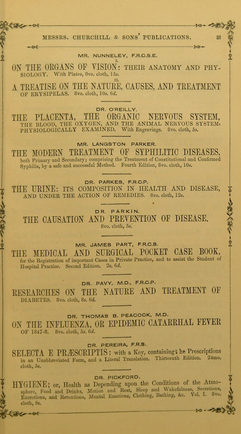 -50“ f MESSRS. CHURCHILL & SONS PUBLICATIONS. - o t 30- i MR. NUNNELEY, F.R.C.S.E. ON THE ORGANS OF VISION: their anatomy and phy- siology. With Plates, 8vo. cloth, 15s. A TREATISE ON THE NATURE, CAUSES, AND TREATMENT OF ERYSIPELAS. 8vo. cloth, 10s. 6<Z. DR. O’REILLY. THE PLACENTA, THE ORGANIC NERVOUS SYSTEM, THE BLOOD, THE OXYGEN, AND THE ANIMAL NERVOUS SYSTEM, PHYSIOLOGICALLY EXAMINED. 'With Engravings. 8vo. cloth, 5s. MR. LANGSTON PARKER. THE MODERN TREATMENT OF SYPHILITIC DISEASES, both Primary and Secondary; comprising the Treatment of Constitutional and Confirmed Svphilis, by a safe and successful Method. Fourth Edition, 8vo. cloth, 10s. 8vo. cloth, 5s. MR. JAMES PART, F.R.C.S. DR. PAVY, M.D., F.R.C.P. RESEARCHES ON THE NATURE AND TREATMENT OF DIABETES. 8vo. cloth, 8s. 6d. DR. THOMAS B. PEACOCK, M.D. ON THE INFLUENZA, OR EPIDEMIC CATARRHAL FEVER OF 1847-8. 8vo. cloth, 5s. 6d. DR. PEREIRA, F.R.S. SELECT A E PR2ESCRIPTIS : with a Key, containing the Prescriptions in an Unabbreviated Form, and a Literal Translation. Thirteenth Edition. 24mo. cloth, 5s. DR. PICKFORD. HYGIENE; or, Health as Depending upon the Conditions of the Atmo orwi ATntmn nnd Rest. Sleep and Wakefulness, Secretion* Excretions, and Retentions, Mental Emotions cloth, 9s. 0 DR. PARKES, F.R.C.P. THE URINE: its composition in health and disease, $ AND UNDER THE ACTION OF REMEDIES. 8vo. cloth, 12s. THE CAUSATION AND PREVENTION OF DISEASE. ^ THE MEDICAL AND SURGICAL POCKET CASE BOOK, for the Registration of important Cases in Private Practice, and to assist the Student of Hospital Practice. Second Edition. 2s. 6d. sphere, Food and Drinks, Motion and Rest, Sleep and Wakefulness, Secretions, V ’ ” -‘ions, Clothing, Bathing, &c. Vol. I. »vo. or -bs —3*