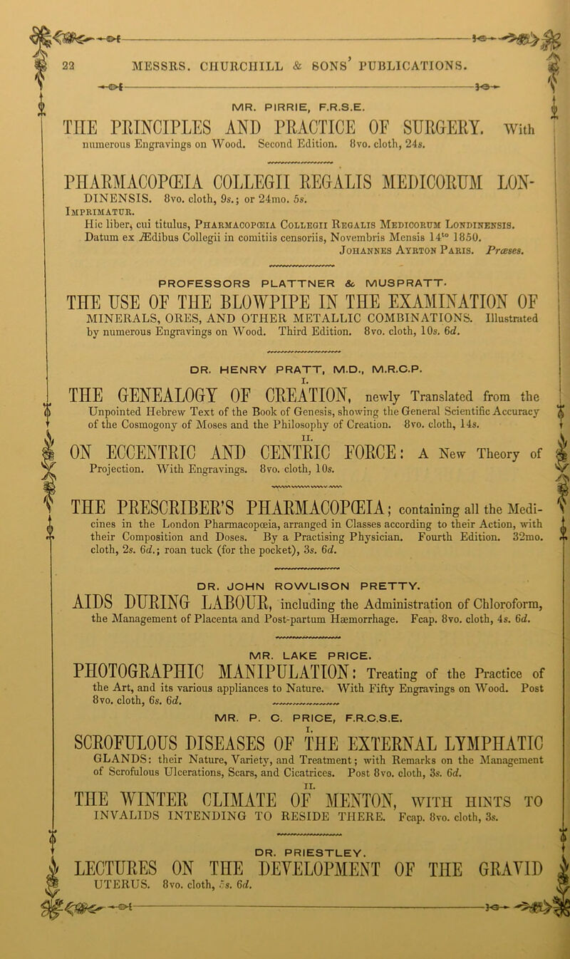 0 -€>*- MR. PIRRIE, F.R.S.E. THE PRINCIPLES AND PRACTICE OF SURGERY. numerous Engravings on Wood. Second Edition. 8vo. cloth, 24s. f i With PHARMACOPOEIA COLLEGII REGALIS MEDICORUM LON- DINENSIS. 8vo. cloth, 9s.; or 24mo. 5s. Imprimatur. Hie liber, cui titulus, Pharmacopceia Collegii Regalis Medicorum Londinensis. Datum ex iEdibus Collegii in comitiis censoriis, Novembris Mensis I4t0 1850. Johannes Ayrton Paris. Prases. PROFESSORS PLATTNER 8c MUSPRATT. THE USE OF THE BLOWPIPE IN THE EXAMINATION OF MINERALS, ORES, AND OTHER METALLIC COMBINATIONS. Illustrated by numerous Engravings on Wood. Third Edition. 8 vo. cloth, 10s. &d. DR. HENRY PRATT, M.D., M.R.C.P. THE GENEALOGY OF CREATION, newly Translated from the Unpointed Hebrew Text of the Book of Genesis, showing the General Scientific Accuracy of the Cosmogony of Moses and the Philosophy of Creation. 8vo. cloth, 14s. ON ECCENTRIC AND CENTRIC FORCE: a New Theory of Projection. With Engravings. 8vo. cloth, 10s. WW»A VWWl VWW IVWt DR. JOHN ROWLISON PRETTY. AIDS DURING LABOUR, including the Administration of Chloroform, the Management of Placenta and Post-partum Haemorrhage. Fcap. 8vo. cloth, 4s. 6<f. DR. PRIESTLEY. LECTURES ON THE DEVELOPMENT OF THE GRAVID UTERUS. 8vo. cloth, Si. 6d. THE PRESCRIBER’S PHARMACOPCEIA; containing all the Medi- 'V cines in the London Pharmacopceia, arranged in Classes according to their Action, with their Composition and Doses. By a Practising Physician. Fourth Edition. 32mo. X cloth, 2s. 6d.; roan tuck (for the pocket), 3s. 6d. MR. LAKE PRICE. PHOTOGRAPHIC MANIPULATION: Treating of the Practice of the Art, and its various appliances to Nature. With Fifty Engravings on Wood. Post 8vo. cloth, 6s. 6d. „ MR. P. C. PRICE, F.R.C.S.E. SCROFULOUS DISEASES OF THE EXTERNAL LYMPHATIC GLANDS: their Nature, Variety, and Treatment; with Remarks on the Management of Scrofulous Ulcerations, Scars, and Cicatrices. Post 8vo. cloth, 3s. 6a?. THE WINTER CLIMATE OF MENTON, with hints to INVALIDS INTENDING TO RESIDE THERE. Fcap. 8vo. cloth, 3s.