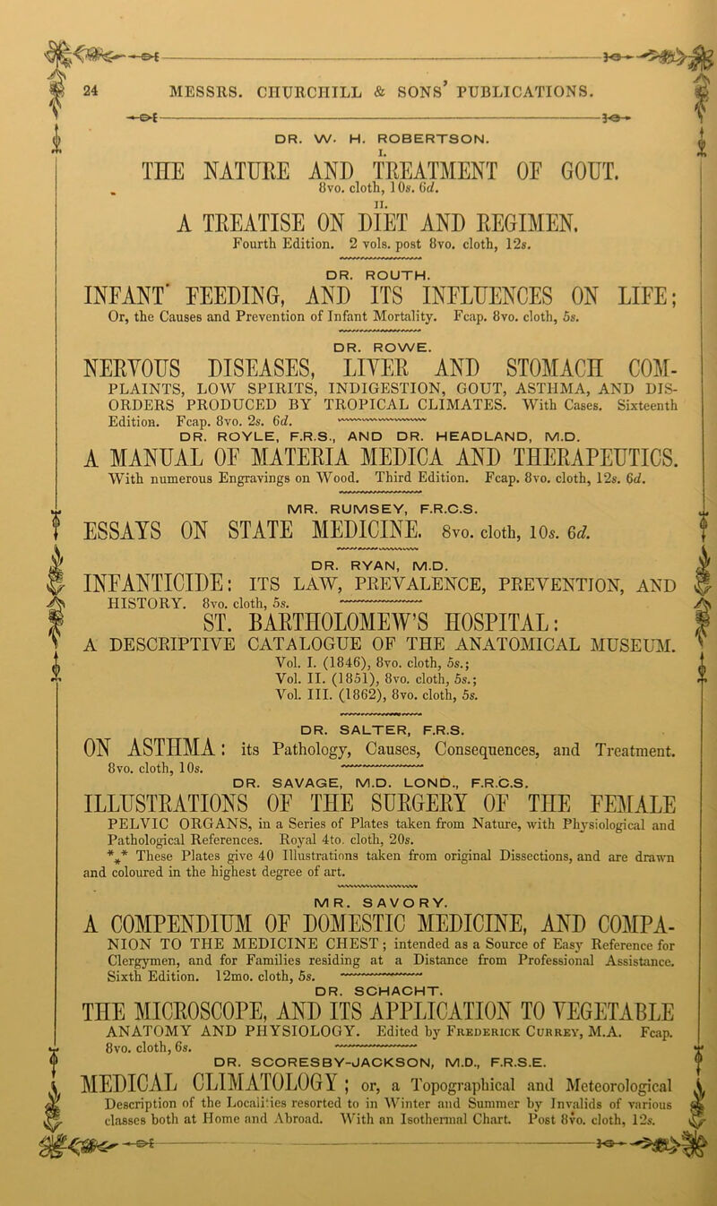£ -S4 30 » - -©* je_ DR. W. H. ROBERTSON. THE NATURE AND TREATMENT OF GOUT. A TREATISE ON DIET AND REGIMEN. DR. ROUTH. INFANT' FEEDING, AND ITS INFLUENCES ON LIFE; DR. ROWE. NERVOUS DISEASES, LIVER AND STOMACH COM- PLAINTS, LOW SPIRITS, INDIGESTION, GOUT, ASTHMA, AND DIS- ORDERS PRODUCED BY TROPICAL CLIMATES. With Cases. Sixteenth DR. ROYLE, F.R.S., AND DR. HEADLAND, M.D. A MANUAL OE MATERIA MEDICA AND THERAPEUTICS. MR. RUMSEY, F.R.C.S. DR. RYAN, M.D. INFANTICIDE: its law, prevalence, prevention, and HISTORY. 8vo. cloth, 5s. ST. BARTHOLOMEW’S HOSPITAL: A DESCRIPTIVE CATALOGUE OF THE ANATOMICAL MUSEUM. Vol. II. (1851), 8vo. cloth, 5s.; Vol. III. (1862), 8vo. cloth, 5s. DR. SALTER, F.R.S. ON ASTHMA: its Pathology, Causes, Consequences, and Treatment. 8vo. cloth, 10s. DR. SAVAGE, M.D. LOND, F.R.C.S. ILLUSTRATIONS OF THE SURGERY OF THE FEMALE PELVIC ORGANS, in a Series of Plates taken from Nature, with Physiological and Pathological References. Royal 4to. cloth, 20s. These Plates give 40 Illustrations taken from original Dissections, and are drawn and coloured in the highest degree of art. WWVWWWWAVrtWl MR. SAVORY. A COMPENDIUM OF DOMESTIC MEDICINE, AND COMPA- NION TO THE MEDICINE CHEST ; intended as a Source of Easy Reference for Clergymen, and for Families residing at a Distance from Professional Assistance. Sixth Edition. 12mo. cloth, 5s. DR. SCHACHT. THE MICROSCOPE, AND ITS APPLICATION TO VEGETABLE ANATOMY AND PHYSIOLOGY. Edited by Frederick Currey, M.A. Fcap. 8vo. cloth, 6s. DR. SCORESBY-JACKSON, M.D., F.R.S.E. MEDICAL CLIMATOLOGY; or, a Topographical and Meteorological Description of the Localities resorted to in Winter and Summer by Invalids of various classes both at Home and Abroad. With an Isothermal Chart. Post 8vo. cloth, 12s. -